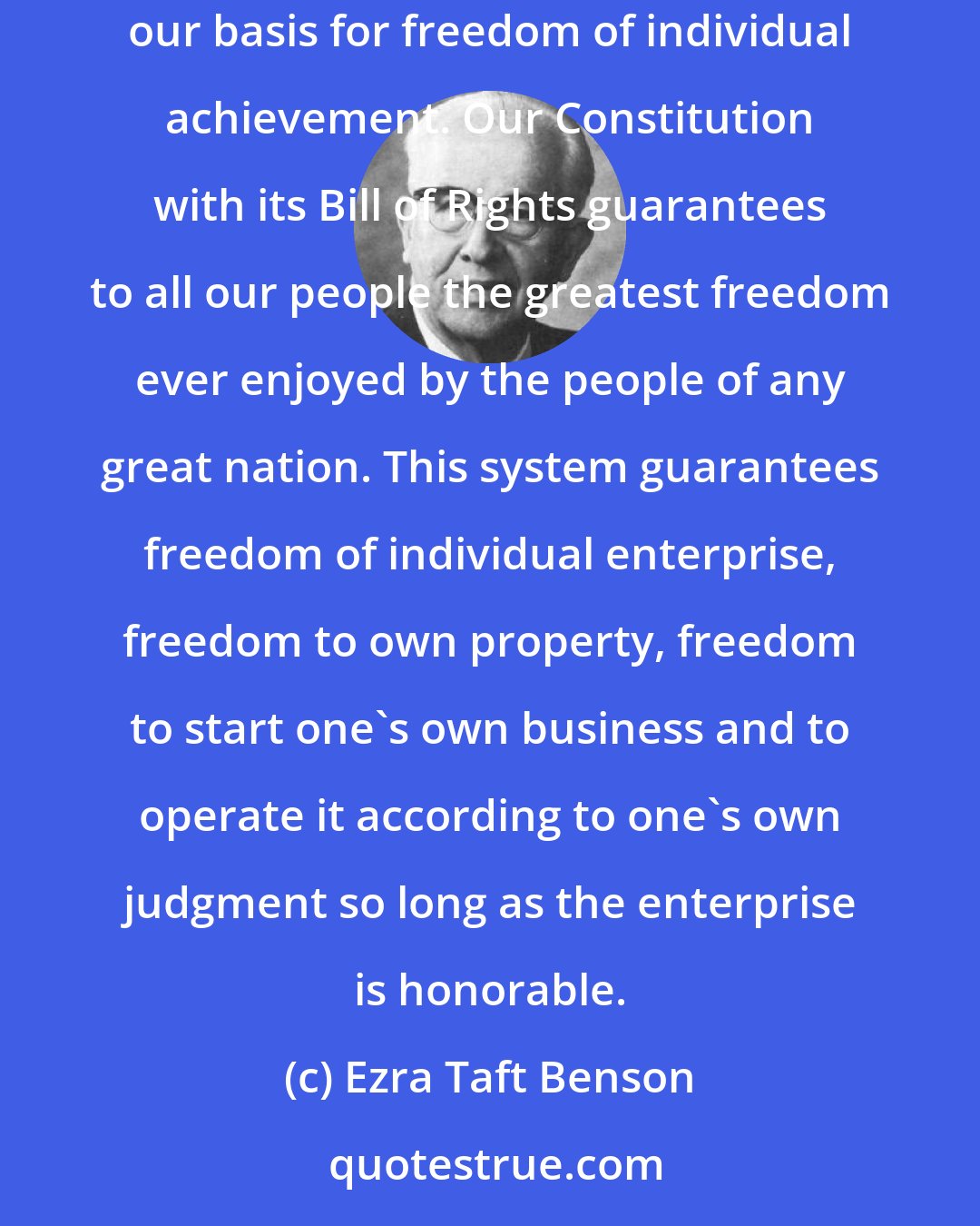 Ezra Taft Benson: In these sacred documents are embodied eternal principles that no man, group of men, or nation has the right to withhold from others. Here is our basis for freedom of individual achievement. Our Constitution with its Bill of Rights guarantees to all our people the greatest freedom ever enjoyed by the people of any great nation. This system guarantees freedom of individual enterprise, freedom to own property, freedom to start one's own business and to operate it according to one's own judgment so long as the enterprise is honorable.