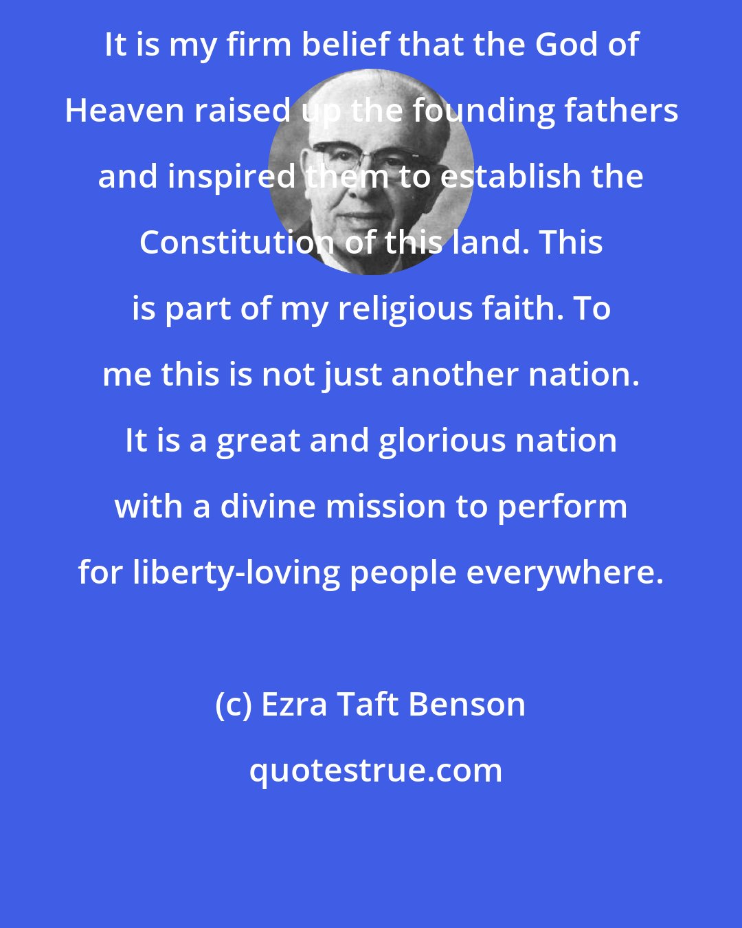 Ezra Taft Benson: It is my firm belief that the God of Heaven raised up the founding fathers and inspired them to establish the Constitution of this land. This is part of my religious faith. To me this is not just another nation. It is a great and glorious nation with a divine mission to perform for liberty-loving people everywhere.