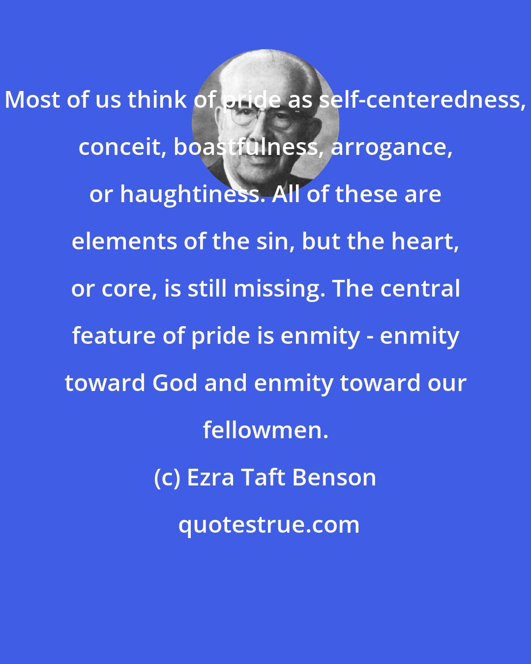 Ezra Taft Benson: Most of us think of pride as self-centeredness, conceit, boastfulness, arrogance, or haughtiness. All of these are elements of the sin, but the heart, or core, is still missing. The central feature of pride is enmity - enmity toward God and enmity toward our fellowmen.