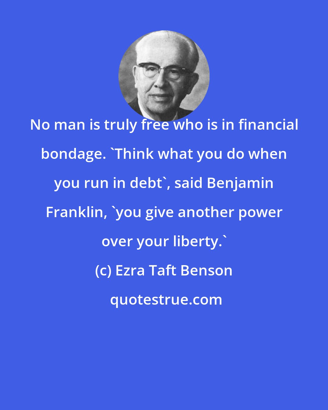 Ezra Taft Benson: No man is truly free who is in financial bondage. 'Think what you do when you run in debt', said Benjamin Franklin, 'you give another power over your liberty.'