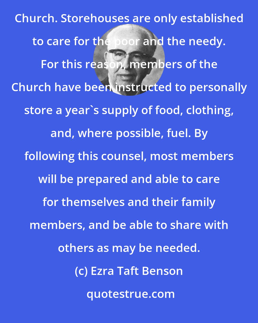 Ezra Taft Benson: Our bishops storehouses are not intended to stock enough commodities to care for all the members of the Church. Storehouses are only established to care for the poor and the needy. For this reason, members of the Church have been instructed to personally store a year's supply of food, clothing, and, where possible, fuel. By following this counsel, most members will be prepared and able to care for themselves and their family members, and be able to share with others as may be needed.