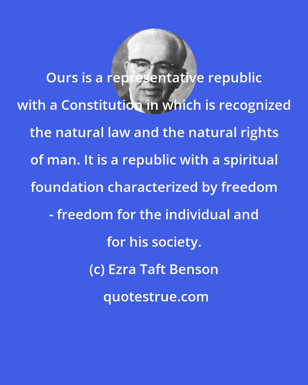 Ezra Taft Benson: Ours is a representative republic with a Constitution in which is recognized the natural law and the natural rights of man. It is a republic with a spiritual foundation characterized by freedom - freedom for the individual and for his society.