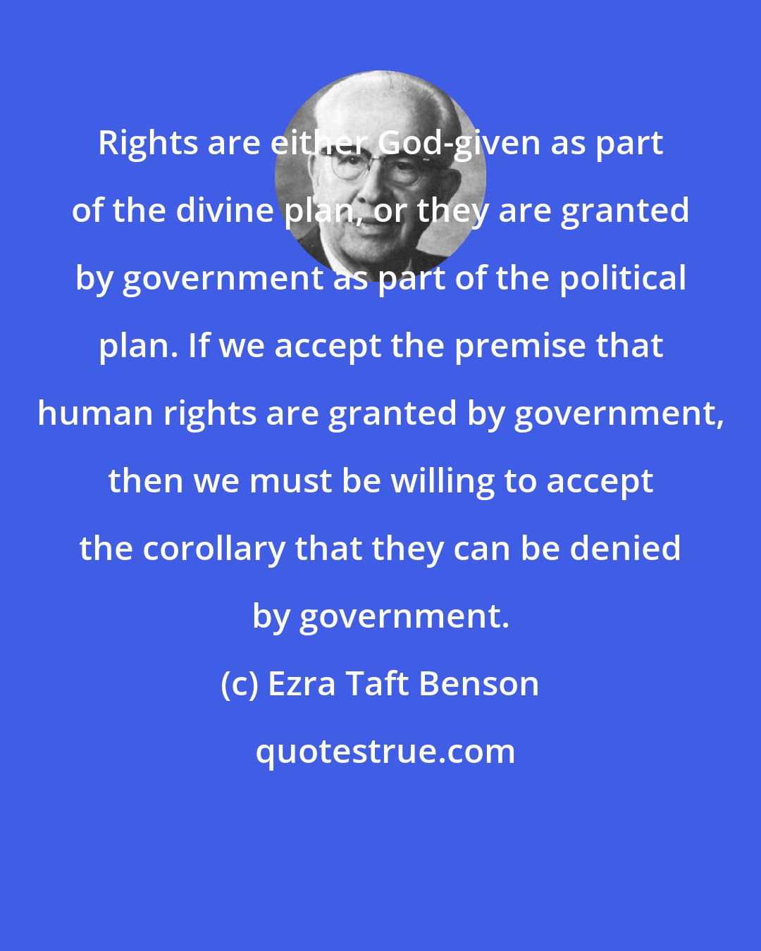 Ezra Taft Benson: Rights are either God-given as part of the divine plan, or they are granted by government as part of the political plan. If we accept the premise that human rights are granted by government, then we must be willing to accept the corollary that they can be denied by government.