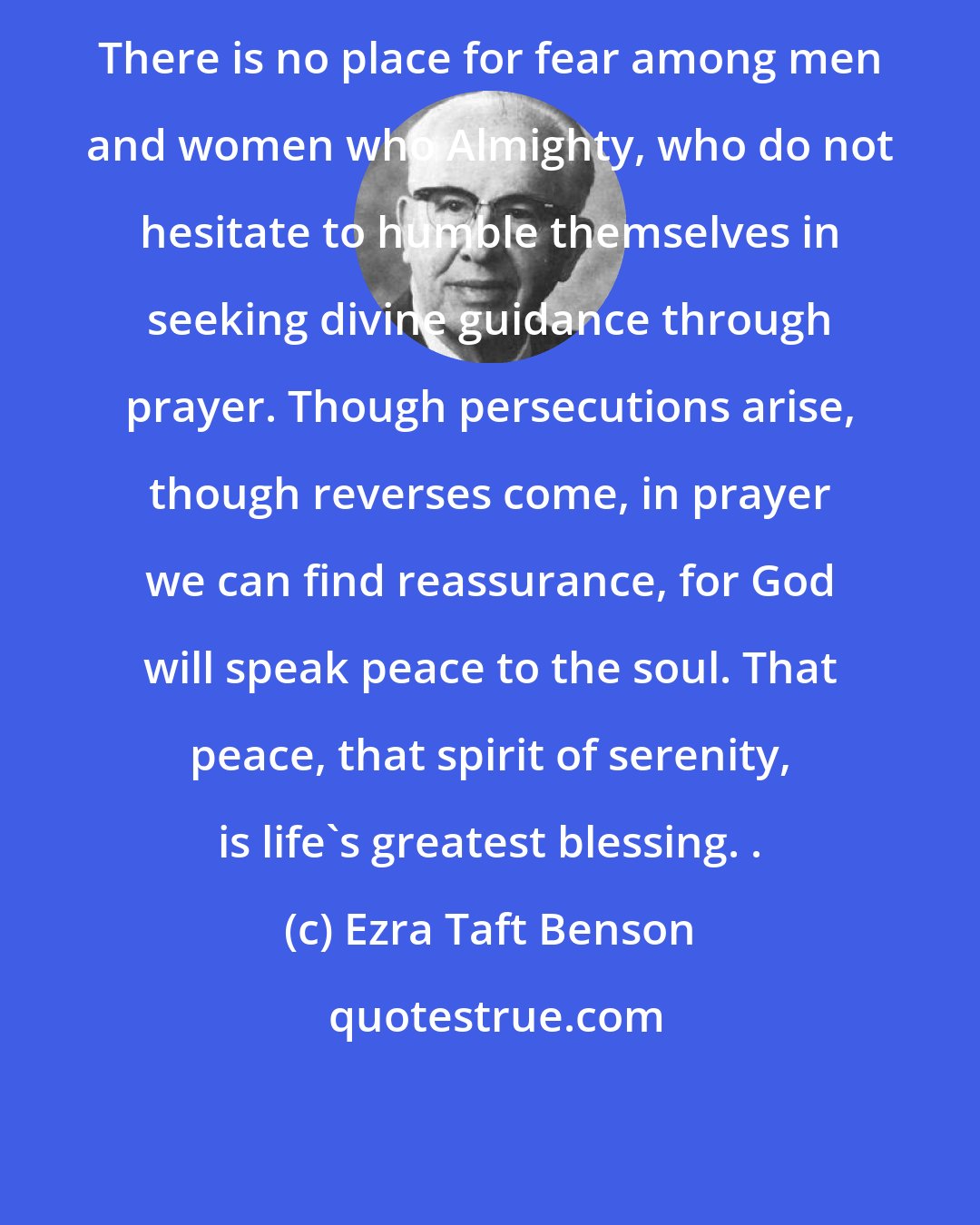 Ezra Taft Benson: There is no place for fear among men and women who Almighty, who do not hesitate to humble themselves in seeking divine guidance through prayer. Though persecutions arise, though reverses come, in prayer we can find reassurance, for God will speak peace to the soul. That peace, that spirit of serenity, is life's greatest blessing. .