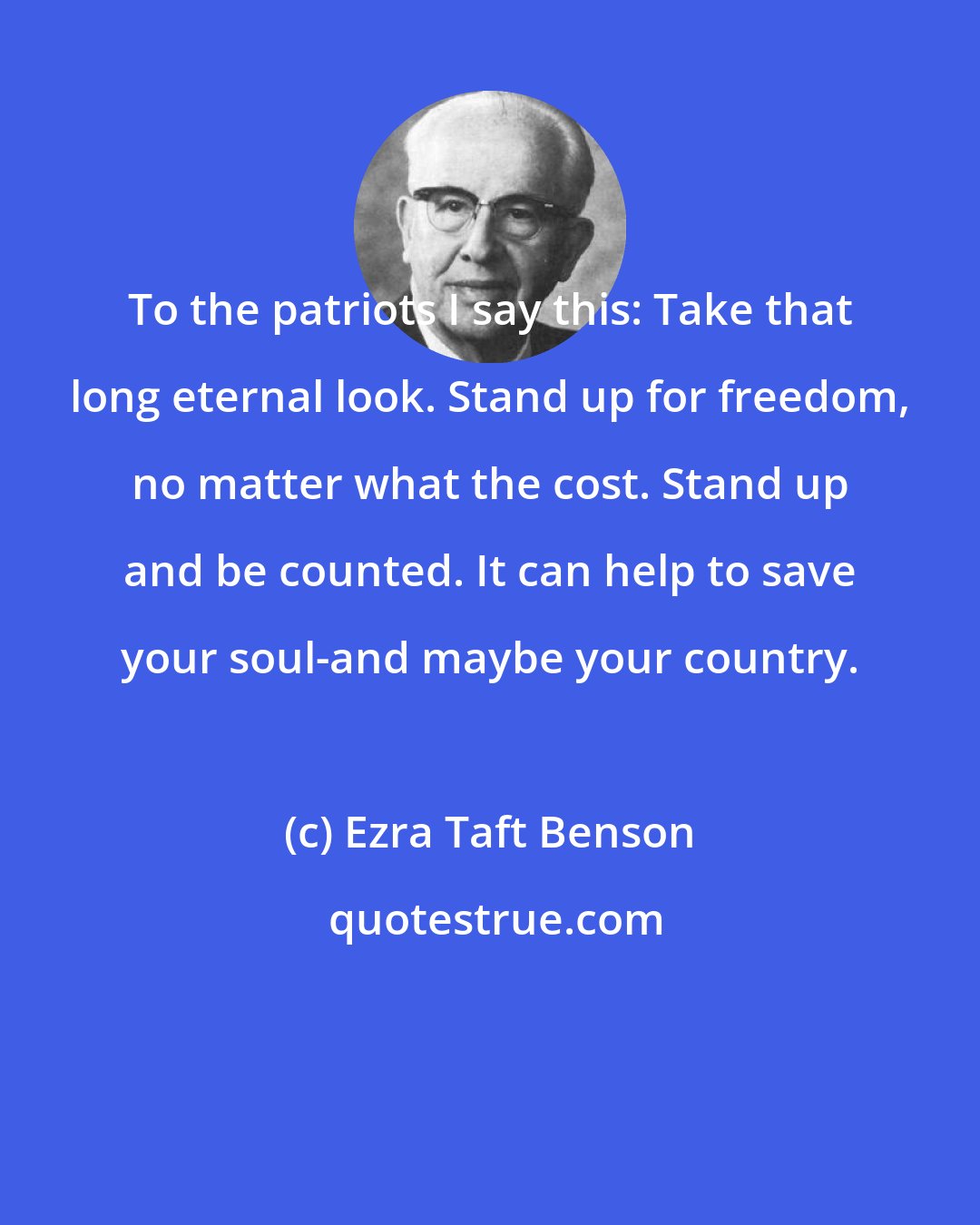 Ezra Taft Benson: To the patriots I say this: Take that long eternal look. Stand up for freedom, no matter what the cost. Stand up and be counted. It can help to save your soul-and maybe your country.