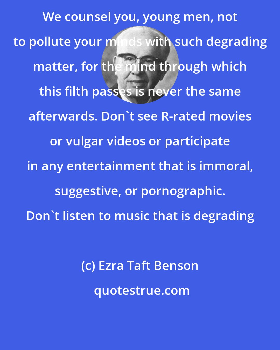 Ezra Taft Benson: We counsel you, young men, not to pollute your minds with such degrading matter, for the mind through which this filth passes is never the same afterwards. Don't see R-rated movies or vulgar videos or participate in any entertainment that is immoral, suggestive, or pornographic. Don't listen to music that is degrading