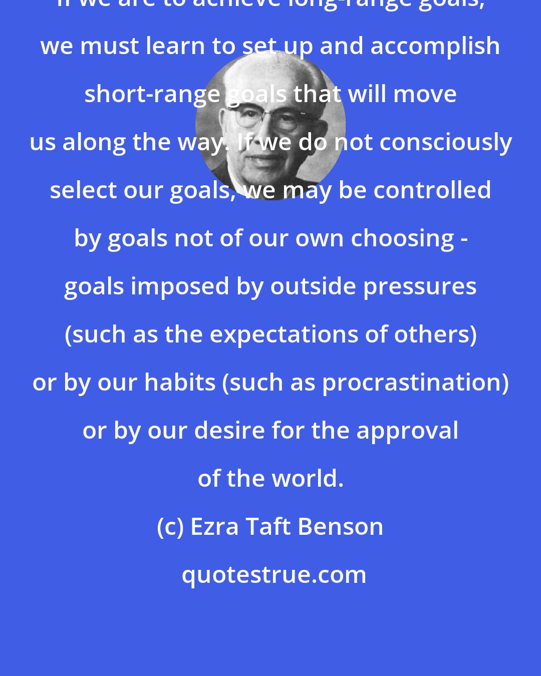 Ezra Taft Benson: If we are to achieve long-range goals, we must learn to set up and accomplish short-range goals that will move us along the way. If we do not consciously select our goals, we may be controlled by goals not of our own choosing - goals imposed by outside pressures (such as the expectations of others) or by our habits (such as procrastination) or by our desire for the approval of the world.