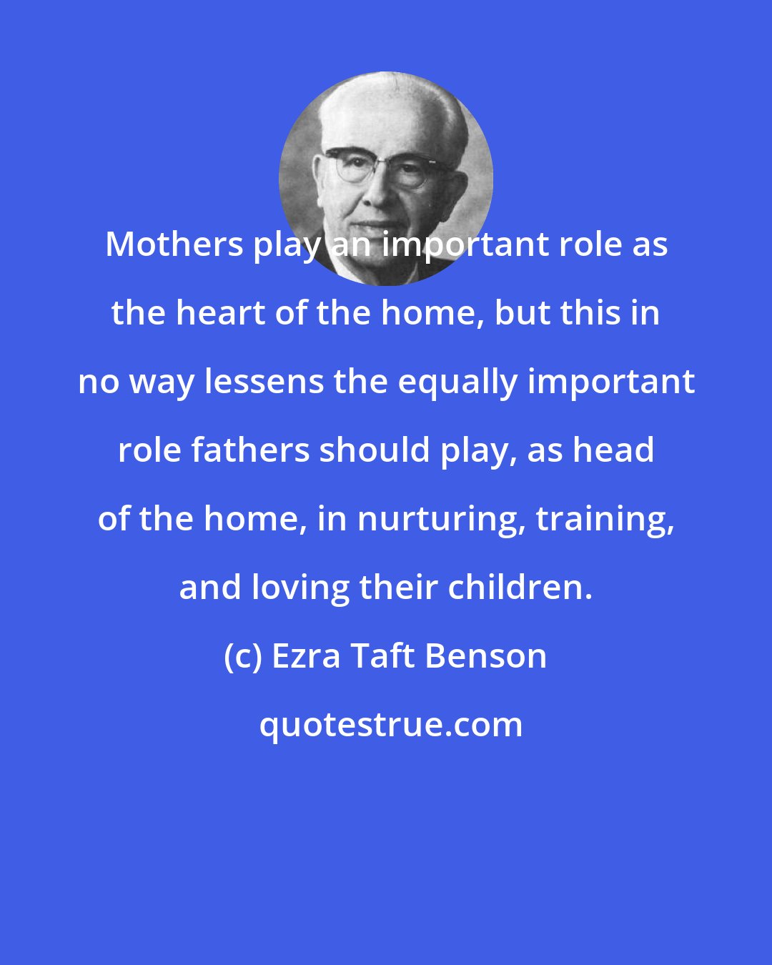 Ezra Taft Benson: Mothers play an important role as the heart of the home, but this in no way lessens the equally important role fathers should play, as head of the home, in nurturing, training, and loving their children.