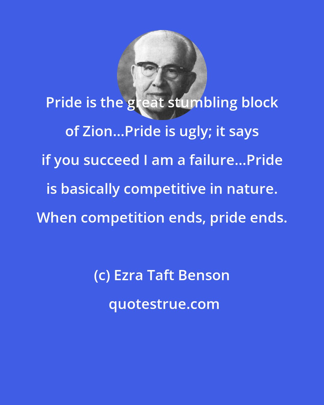 Ezra Taft Benson: Pride is the great stumbling block of Zion...Pride is ugly; it says if you succeed I am a failure...Pride is basically competitive in nature. When competition ends, pride ends.