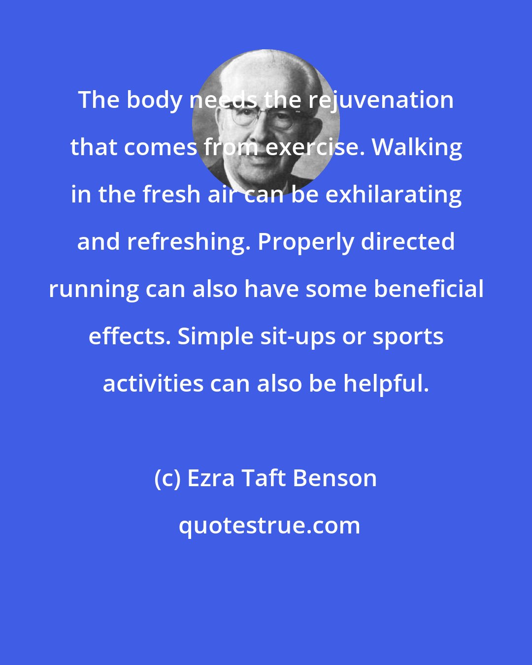 Ezra Taft Benson: The body needs the rejuvenation that comes from exercise. Walking in the fresh air can be exhilarating and refreshing. Properly directed running can also have some beneficial effects. Simple sit-ups or sports activities can also be helpful.