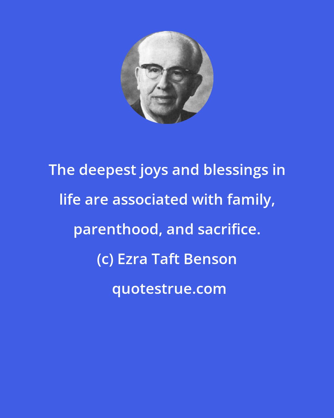 Ezra Taft Benson: The deepest joys and blessings in life are associated with family, parenthood, and sacrifice.