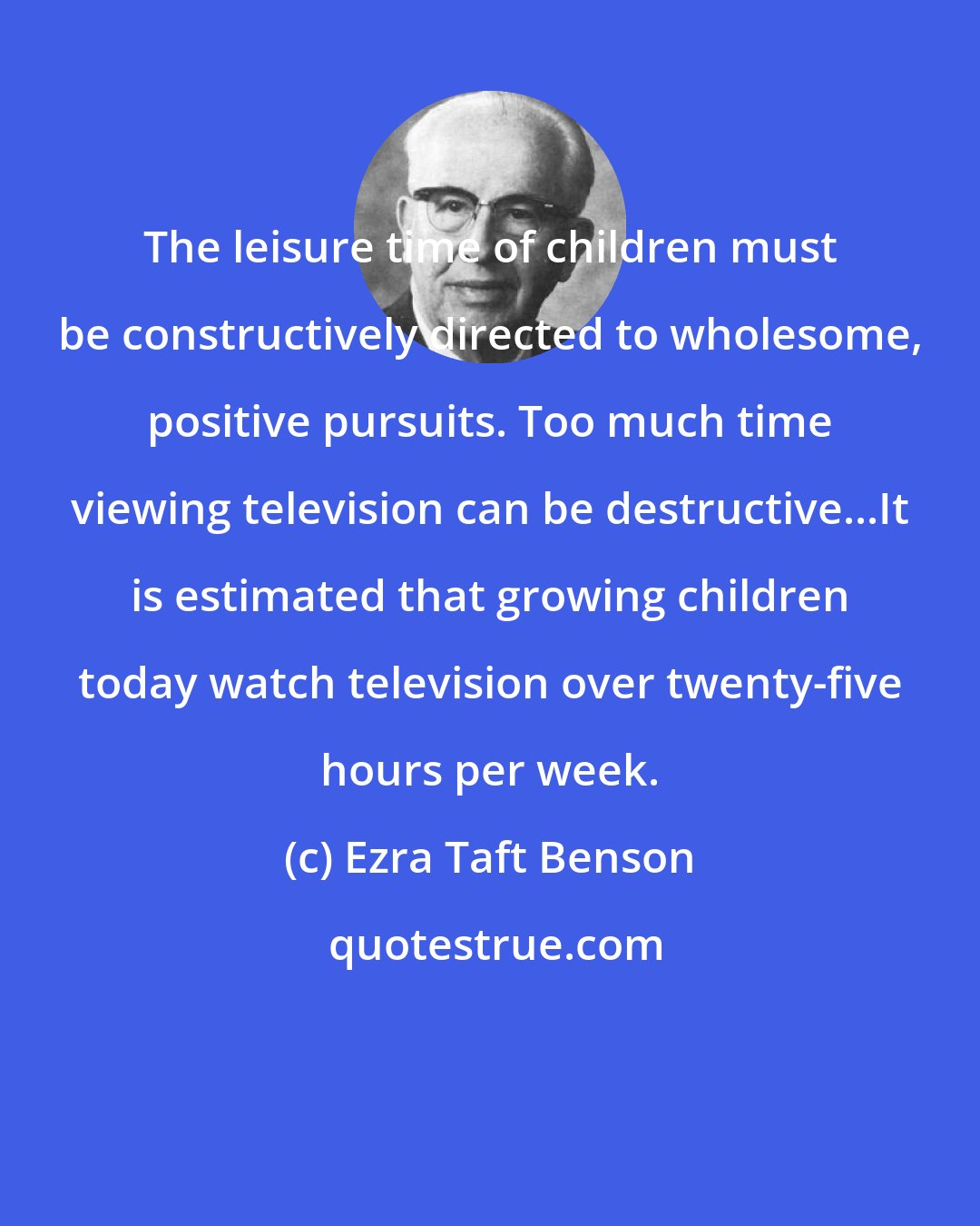 Ezra Taft Benson: The leisure time of children must be constructively directed to wholesome, positive pursuits. Too much time viewing television can be destructive...It is estimated that growing children today watch television over twenty-five hours per week.