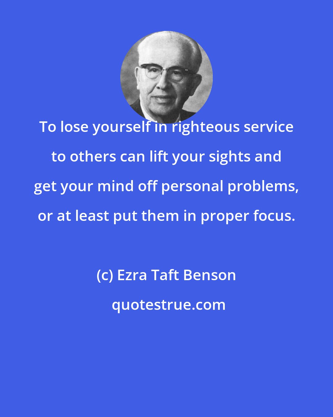 Ezra Taft Benson: To lose yourself in righteous service to others can lift your sights and get your mind off personal problems, or at least put them in proper focus.