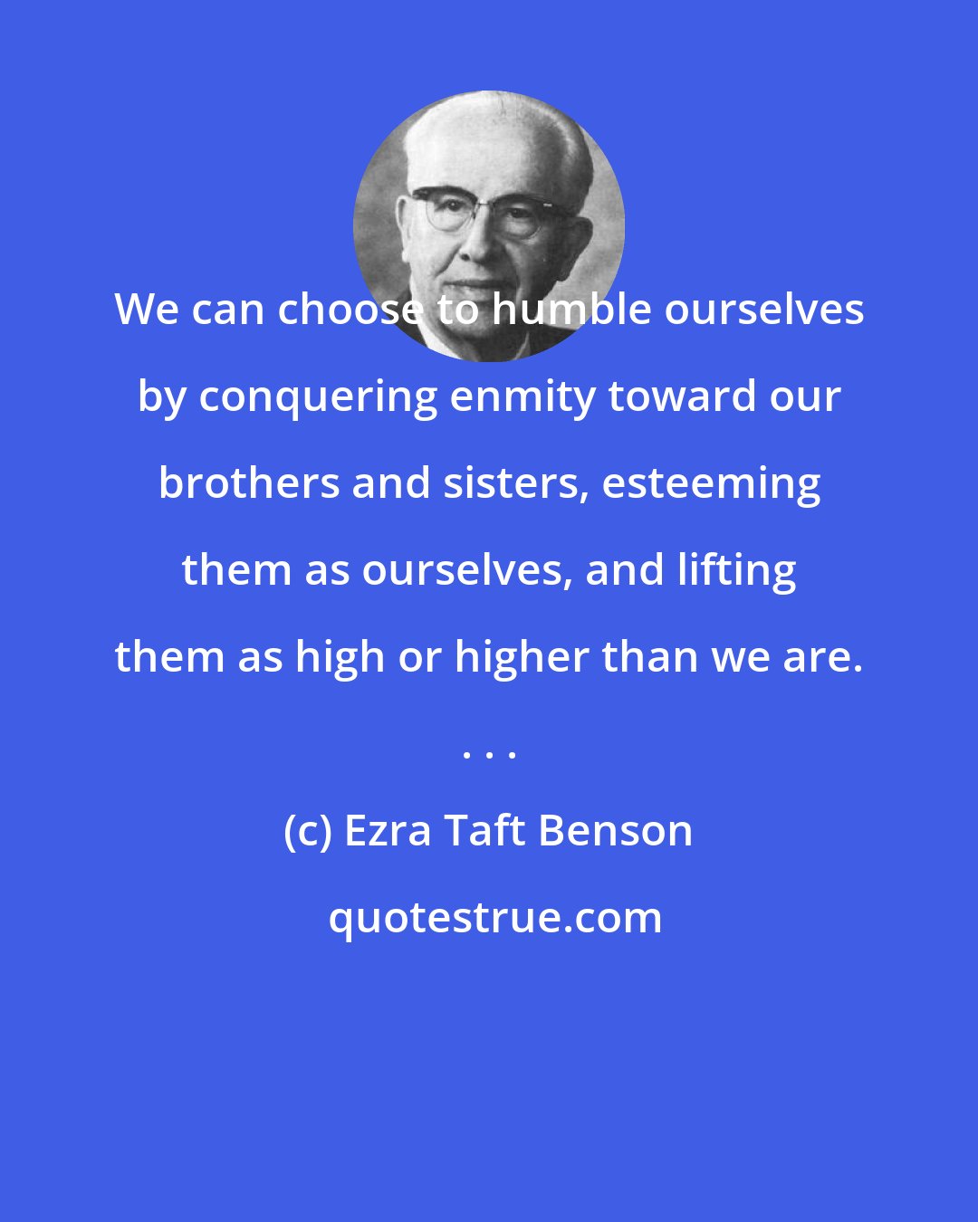 Ezra Taft Benson: We can choose to humble ourselves by conquering enmity toward our brothers and sisters, esteeming them as ourselves, and lifting them as high or higher than we are. . . .