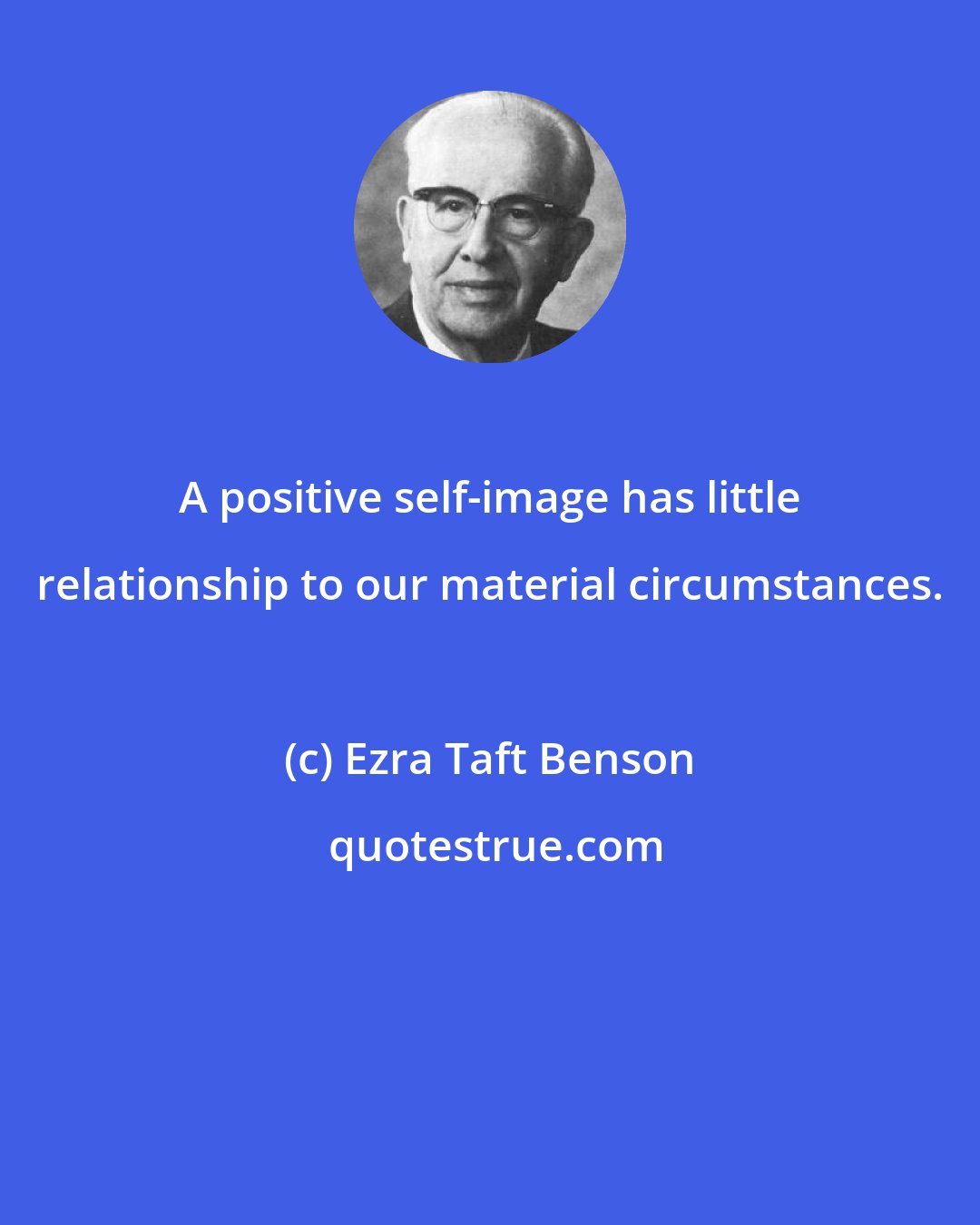 Ezra Taft Benson: A positive self-image has little relationship to our material circumstances.