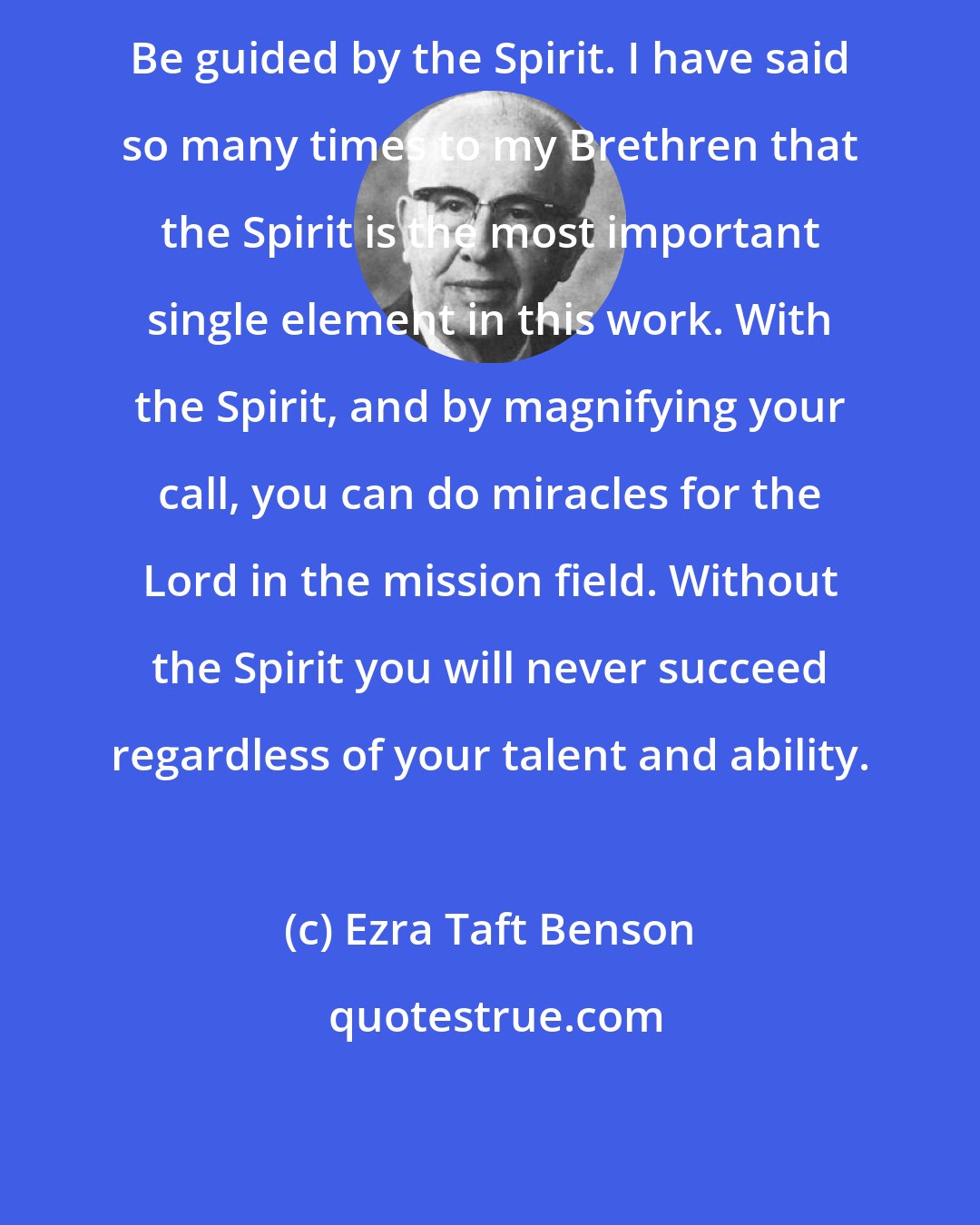 Ezra Taft Benson: Be guided by the Spirit. I have said so many times to my Brethren that the Spirit is the most important single element in this work. With the Spirit, and by magnifying your call, you can do miracles for the Lord in the mission field. Without the Spirit you will never succeed regardless of your talent and ability.