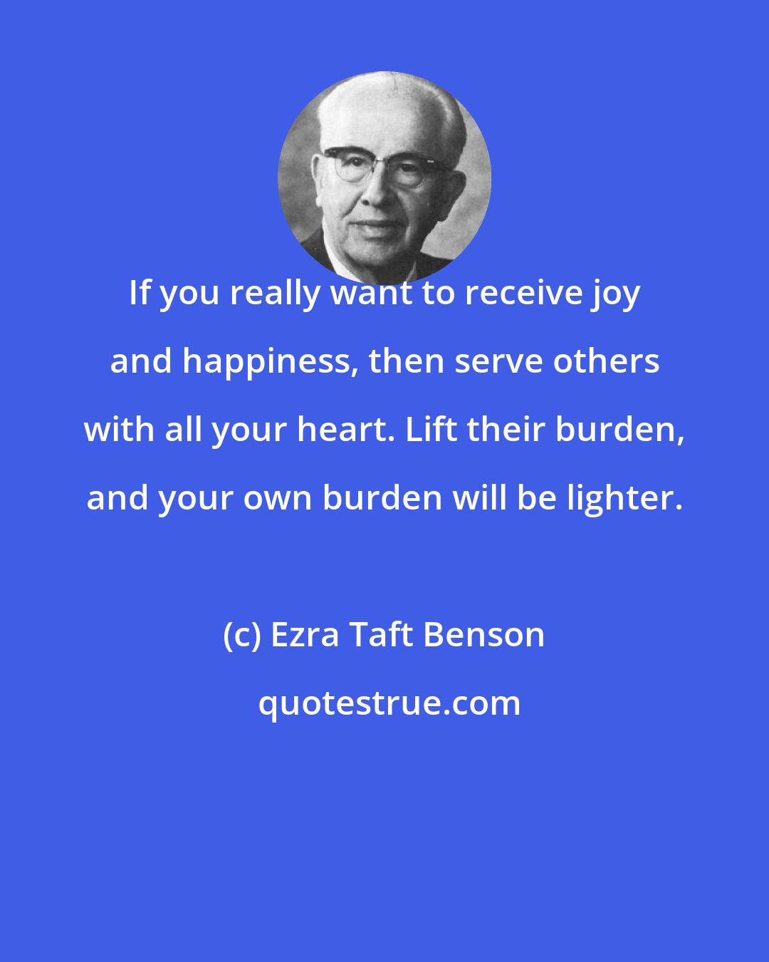 Ezra Taft Benson: If you really want to receive joy and happiness, then serve others with all your heart. Lift their burden, and your own burden will be lighter.