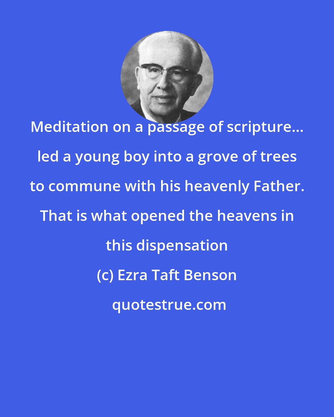 Ezra Taft Benson: Meditation on a passage of scripture... led a young boy into a grove of trees to commune with his heavenly Father. That is what opened the heavens in this dispensation