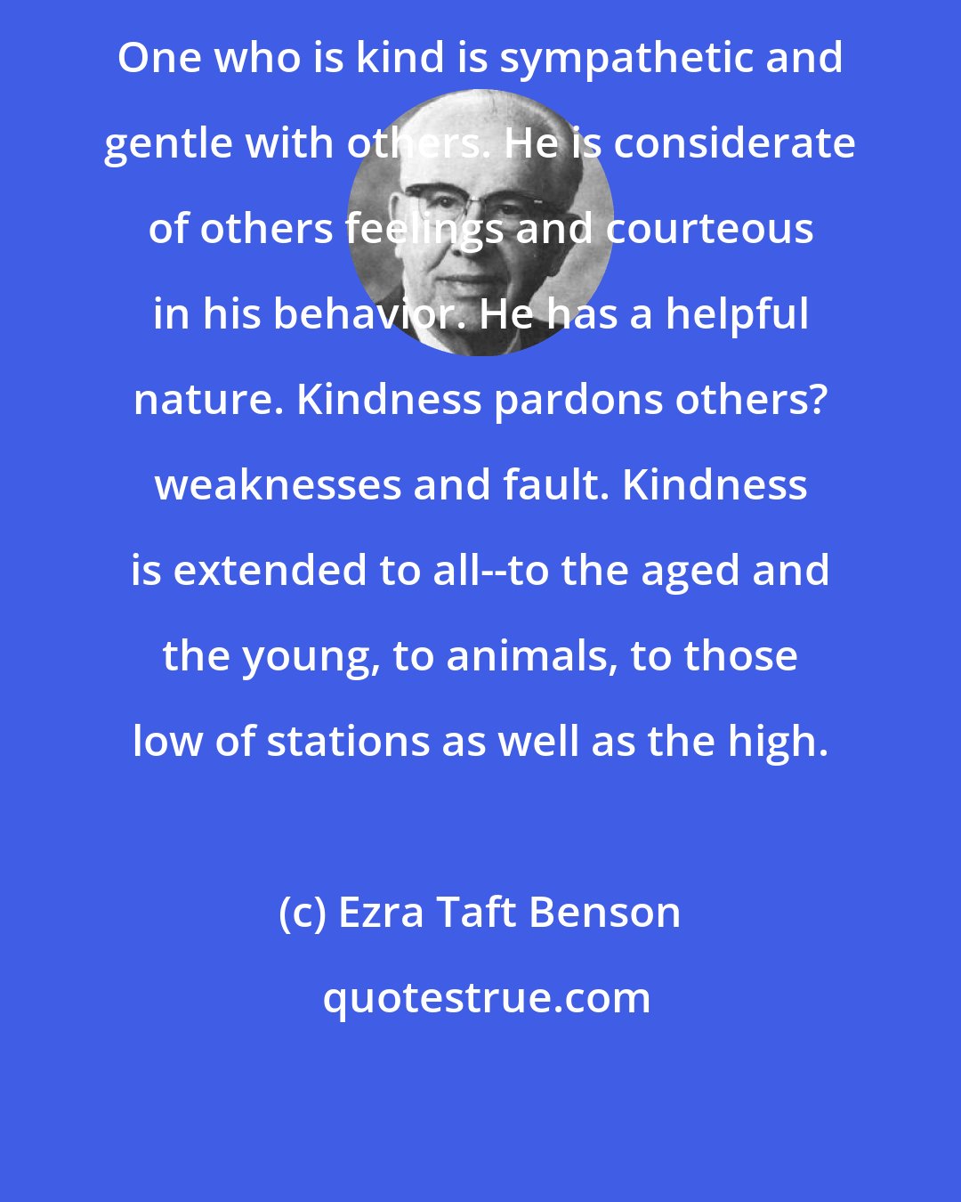 Ezra Taft Benson: One who is kind is sympathetic and gentle with others. He is considerate of others feelings and courteous in his behavior. He has a helpful nature. Kindness pardons others? weaknesses and fault. Kindness is extended to all--to the aged and the young, to animals, to those low of stations as well as the high.