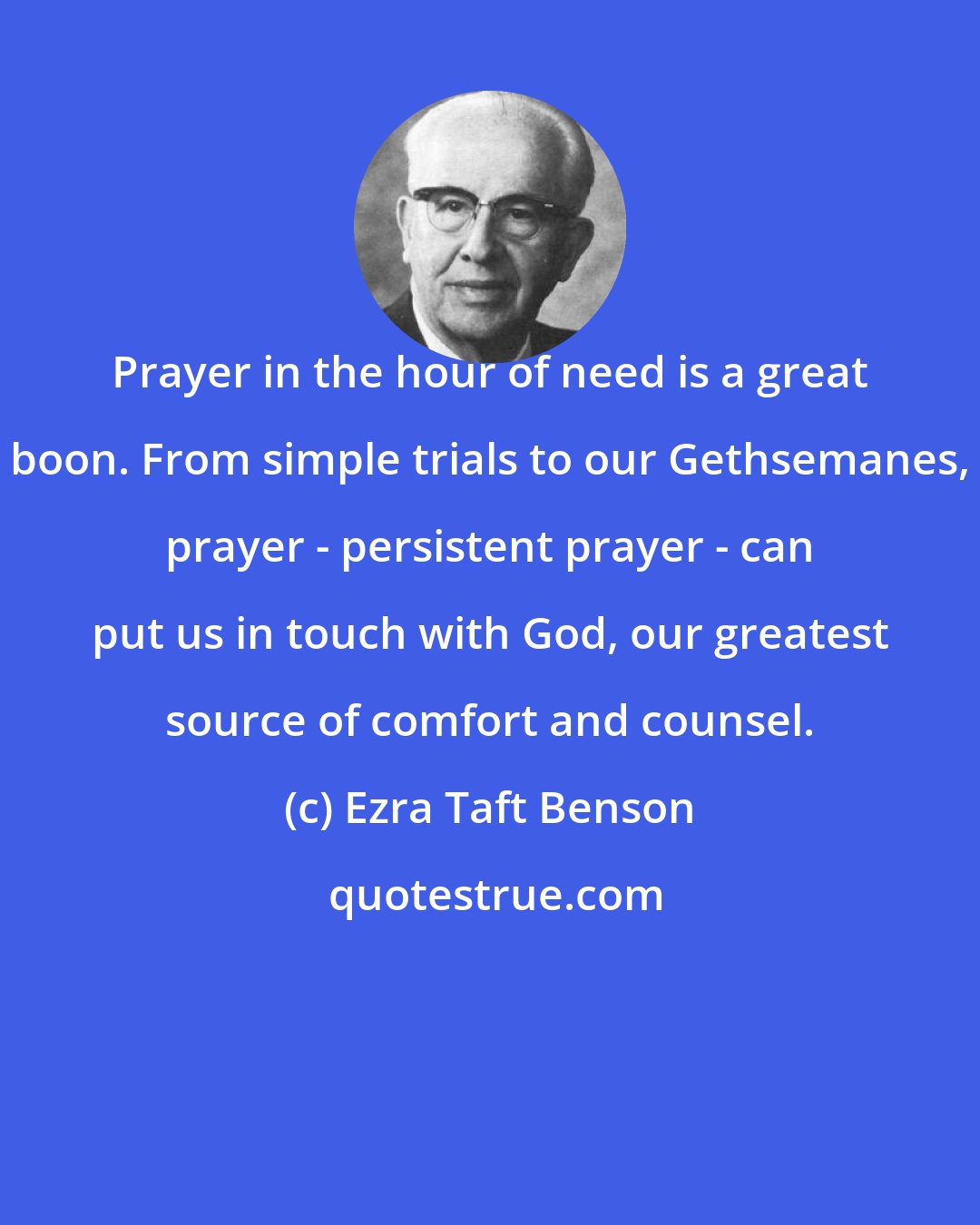 Ezra Taft Benson: Prayer in the hour of need is a great boon. From simple trials to our Gethsemanes, prayer - persistent prayer - can put us in touch with God, our greatest source of comfort and counsel.