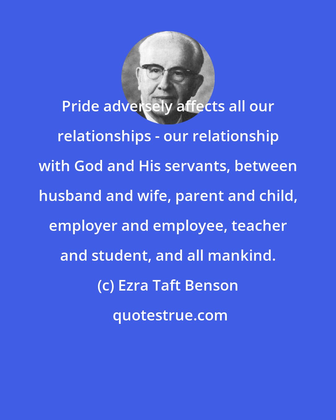 Ezra Taft Benson: Pride adversely affects all our relationships - our relationship with God and His servants, between husband and wife, parent and child, employer and employee, teacher and student, and all mankind.