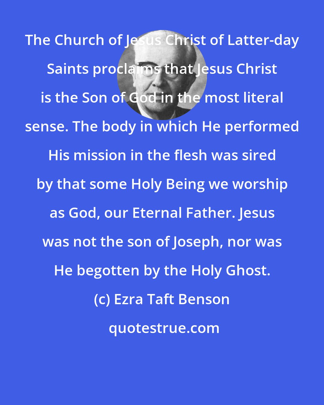 Ezra Taft Benson: The Church of Jesus Christ of Latter-day Saints proclaims that Jesus Christ is the Son of God in the most literal sense. The body in which He performed His mission in the flesh was sired by that some Holy Being we worship as God, our Eternal Father. Jesus was not the son of Joseph, nor was He begotten by the Holy Ghost.