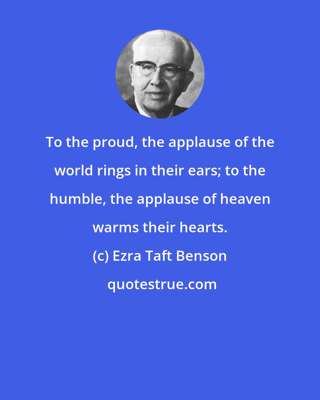 Ezra Taft Benson: To the proud, the applause of the world rings in their ears; to the humble, the applause of heaven warms their hearts.