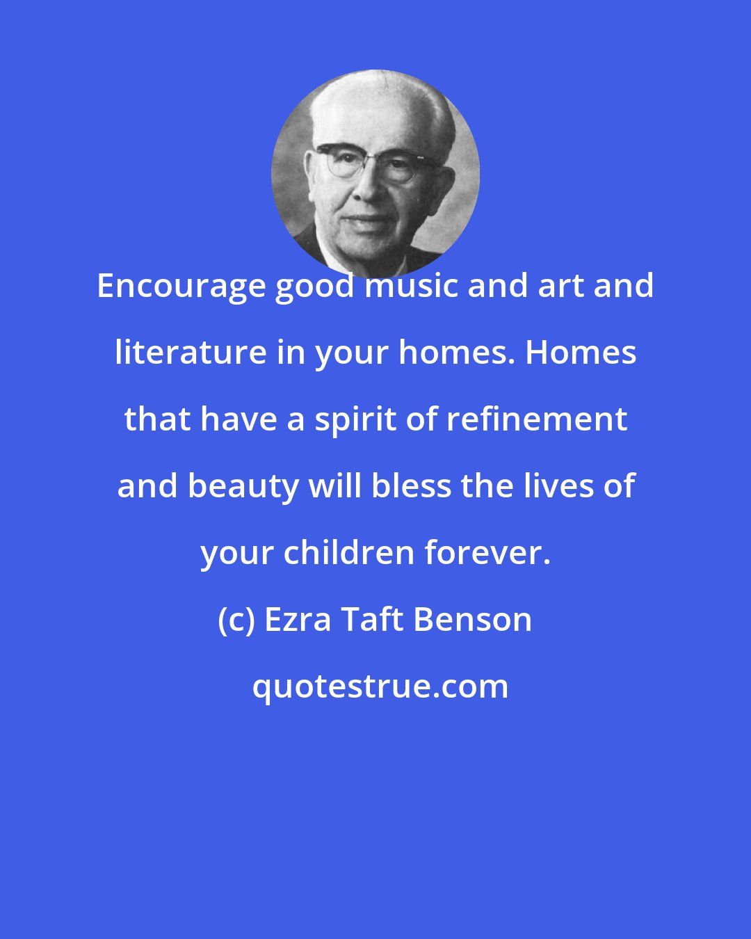 Ezra Taft Benson: Encourage good music and art and literature in your homes. Homes that have a spirit of refinement and beauty will bless the lives of your children forever.
