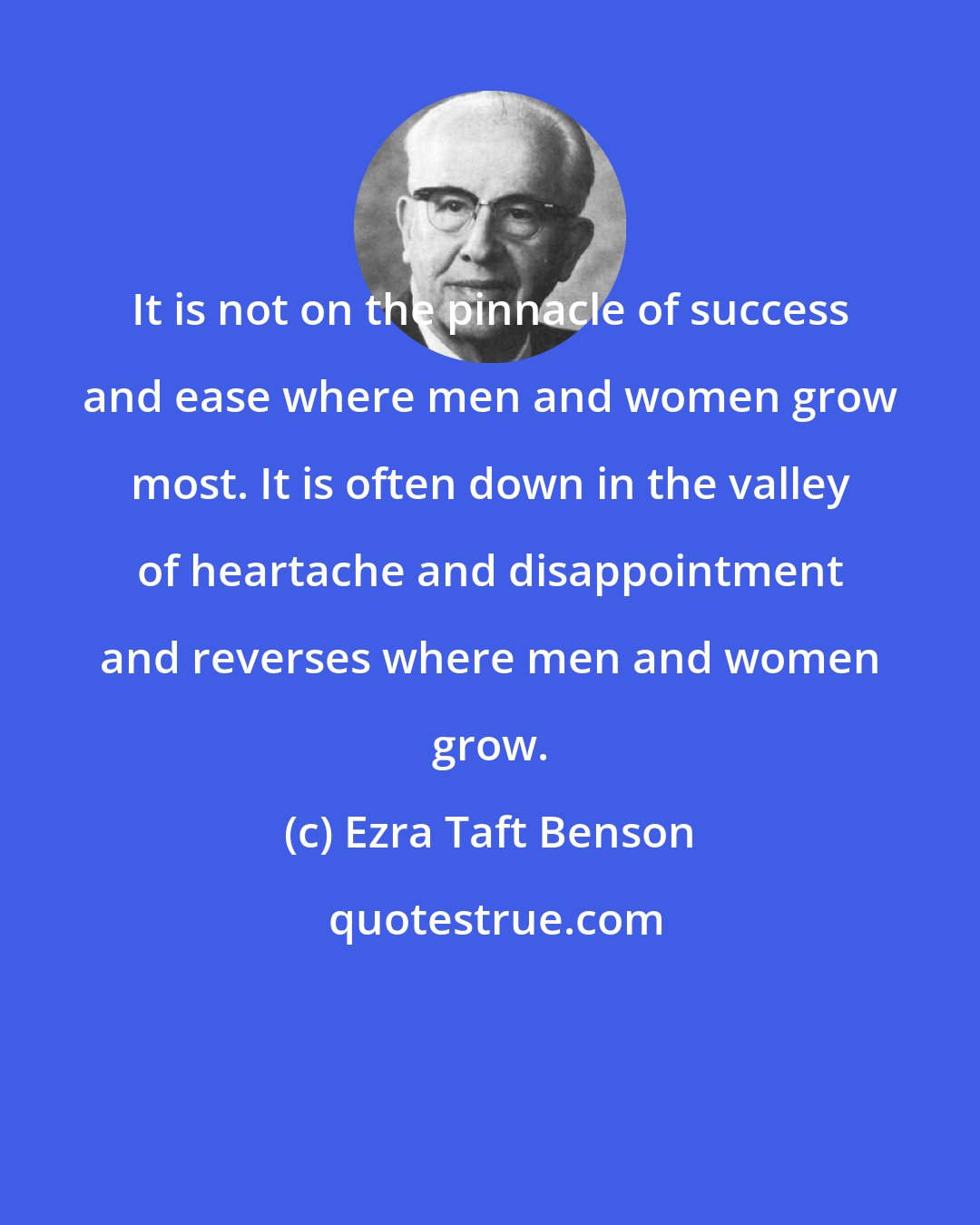 Ezra Taft Benson: It is not on the pinnacle of success and ease where men and women grow most. It is often down in the valley of heartache and disappointment and reverses where men and women grow.