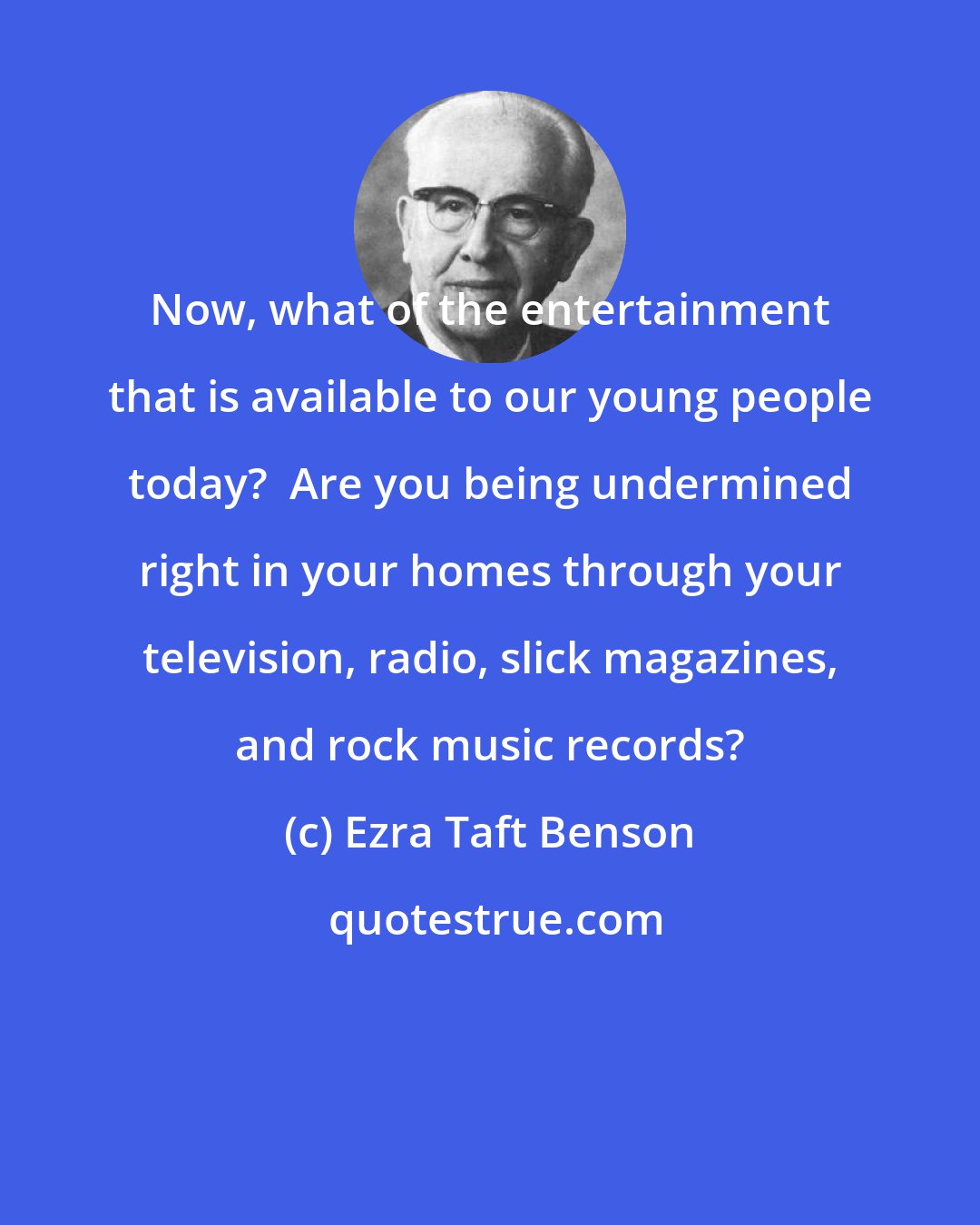 Ezra Taft Benson: Now, what of the entertainment that is available to our young people today?  Are you being undermined right in your homes through your television, radio, slick magazines, and rock music records?