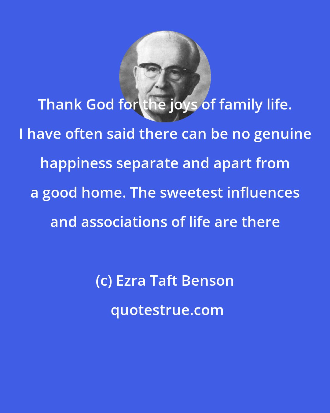 Ezra Taft Benson: Thank God for the joys of family life. I have often said there can be no genuine happiness separate and apart from a good home. The sweetest influences and associations of life are there