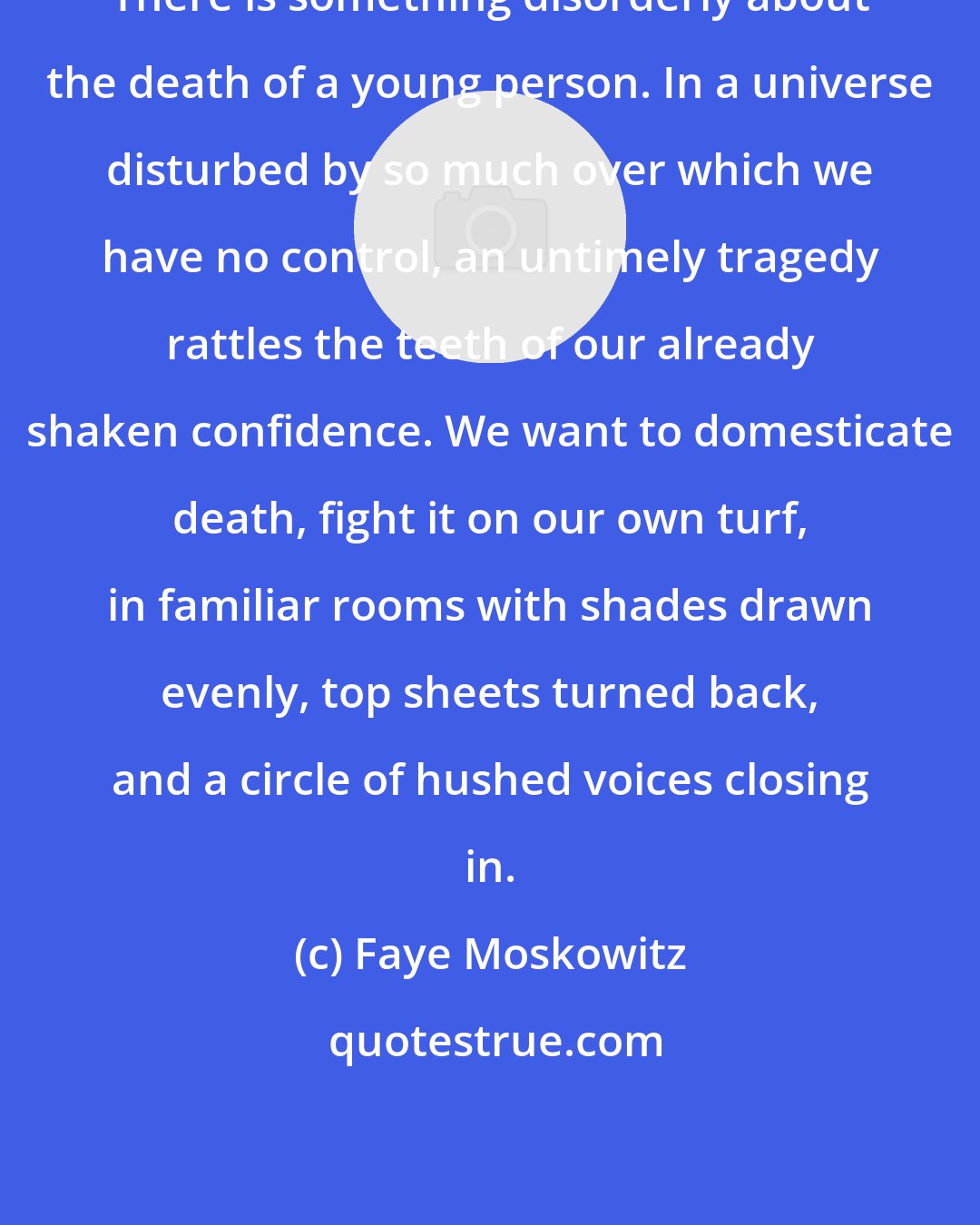Faye Moskowitz: There is something disorderly about the death of a young person. In a universe disturbed by so much over which we have no control, an untimely tragedy rattles the teeth of our already shaken confidence. We want to domesticate death, fight it on our own turf, in familiar rooms with shades drawn evenly, top sheets turned back, and a circle of hushed voices closing in.