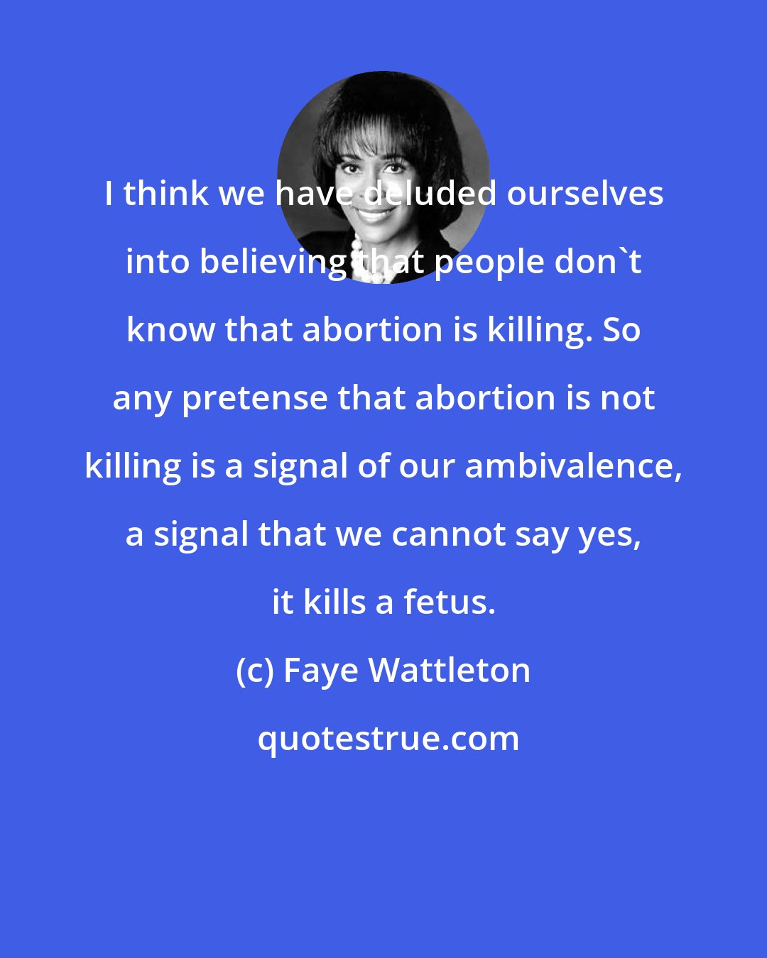 Faye Wattleton: I think we have deluded ourselves into believing that people don't know that abortion is killing. So any pretense that abortion is not killing is a signal of our ambivalence, a signal that we cannot say yes, it kills a fetus.