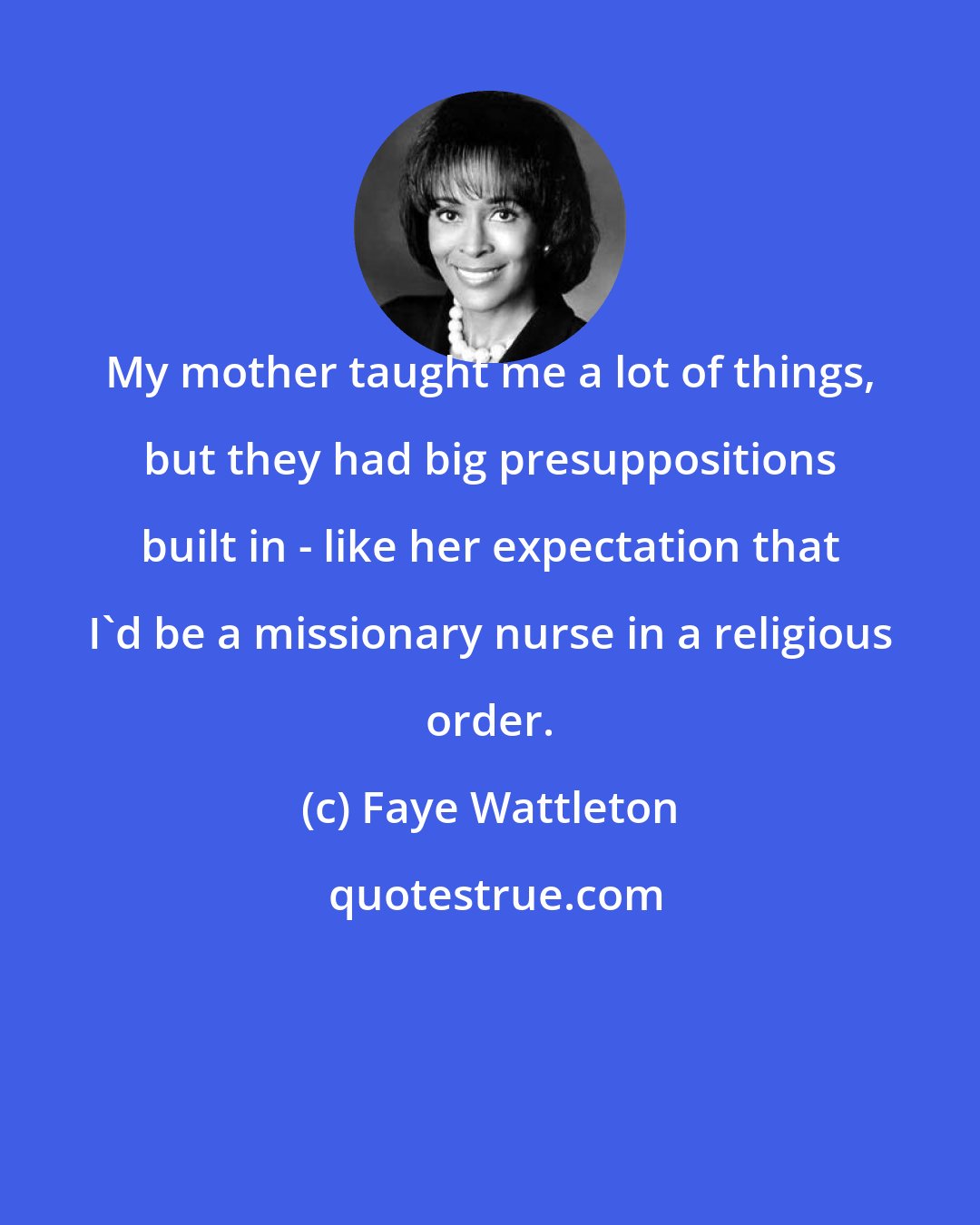 Faye Wattleton: My mother taught me a lot of things, but they had big presuppositions built in - like her expectation that I'd be a missionary nurse in a religious order.