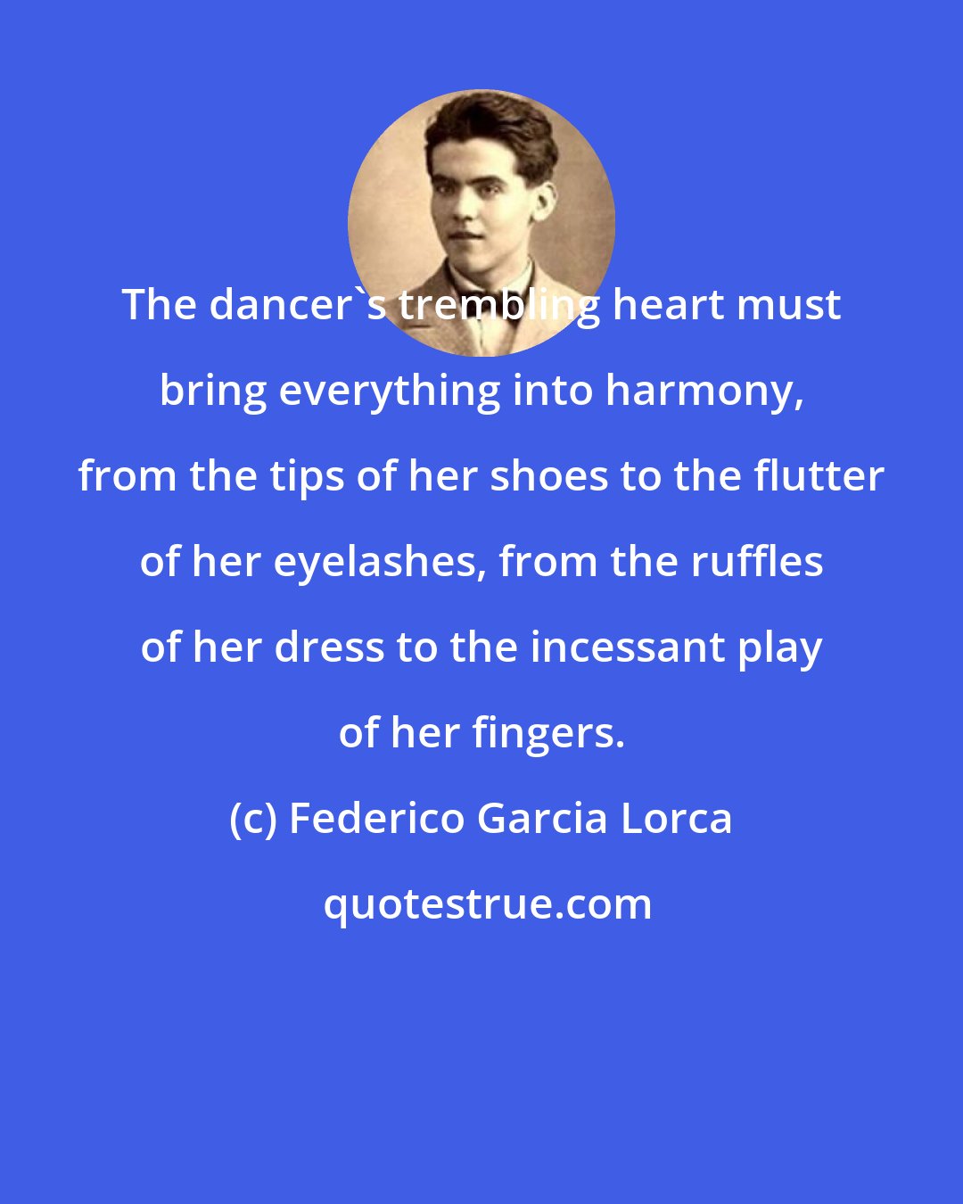 Federico Garcia Lorca: The dancer's trembling heart must bring everything into harmony, from the tips of her shoes to the flutter of her eyelashes, from the ruffles of her dress to the incessant play of her fingers.