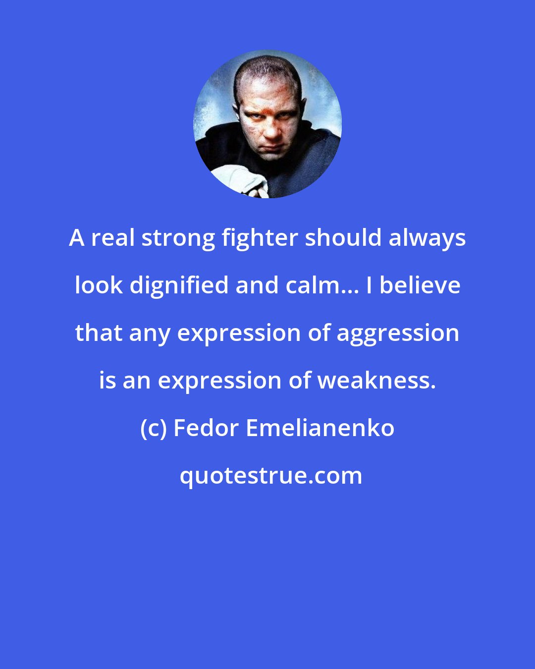 Fedor Emelianenko: A real strong fighter should always look dignified and calm... I believe that any expression of aggression is an expression of weakness.