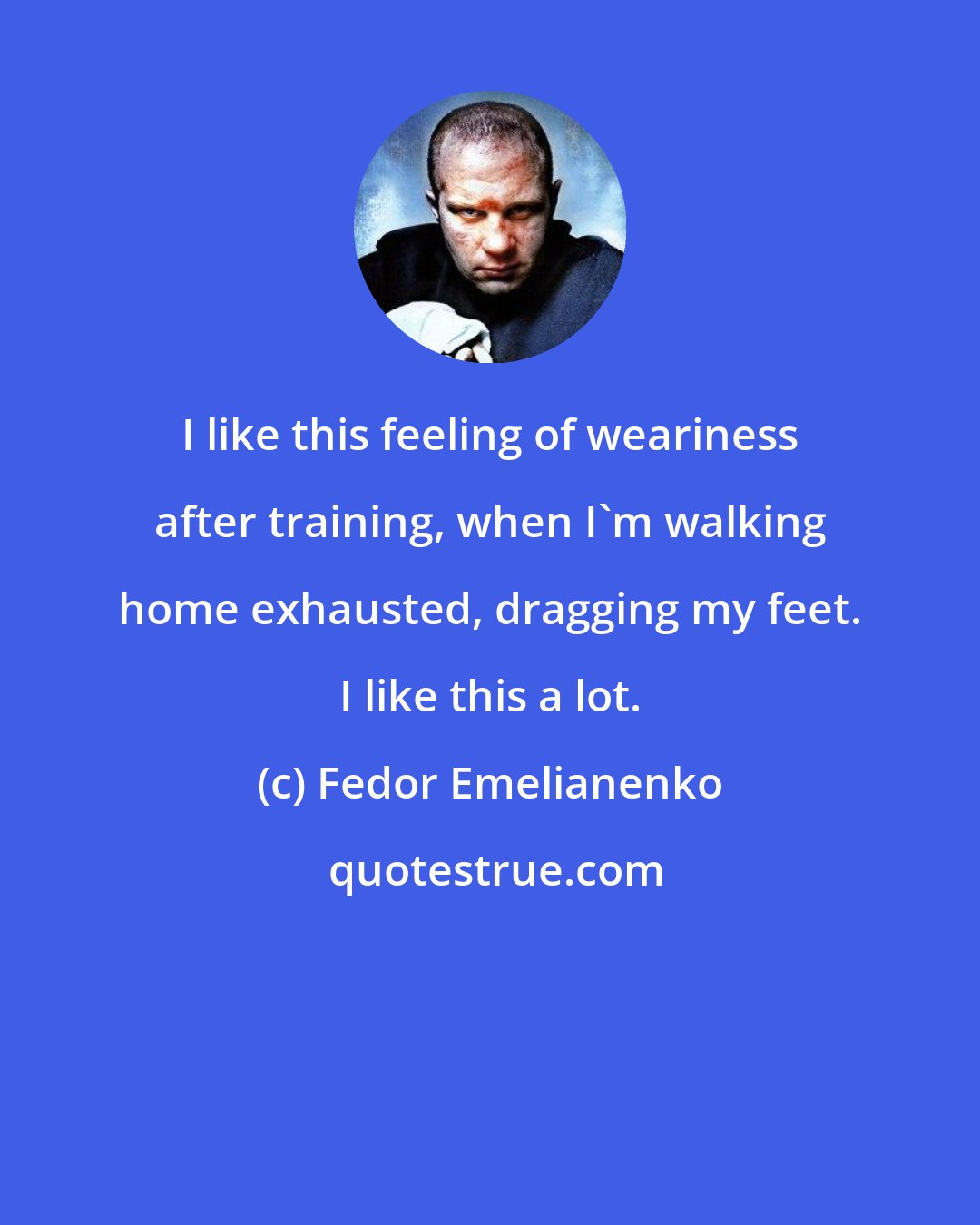 Fedor Emelianenko: I like this feeling of weariness after training, when I'm walking home exhausted, dragging my feet. I like this a lot.