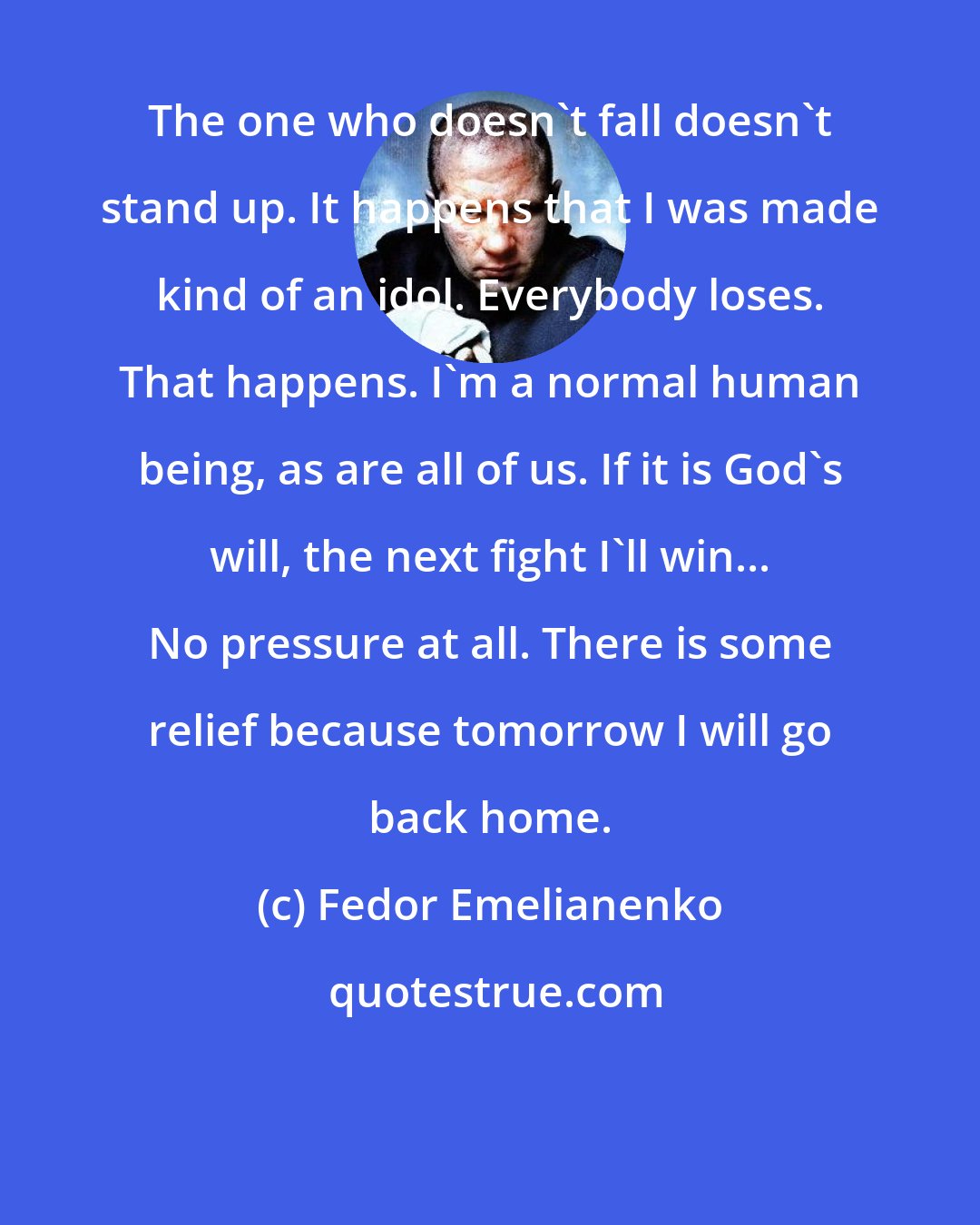 Fedor Emelianenko: The one who doesn't fall doesn't stand up. It happens that I was made kind of an idol. Everybody loses. That happens. I'm a normal human being, as are all of us. If it is God's will, the next fight I'll win... No pressure at all. There is some relief because tomorrow I will go back home.