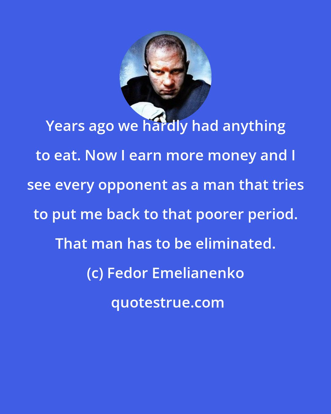 Fedor Emelianenko: Years ago we hardly had anything to eat. Now I earn more money and I see every opponent as a man that tries to put me back to that poorer period. That man has to be eliminated.
