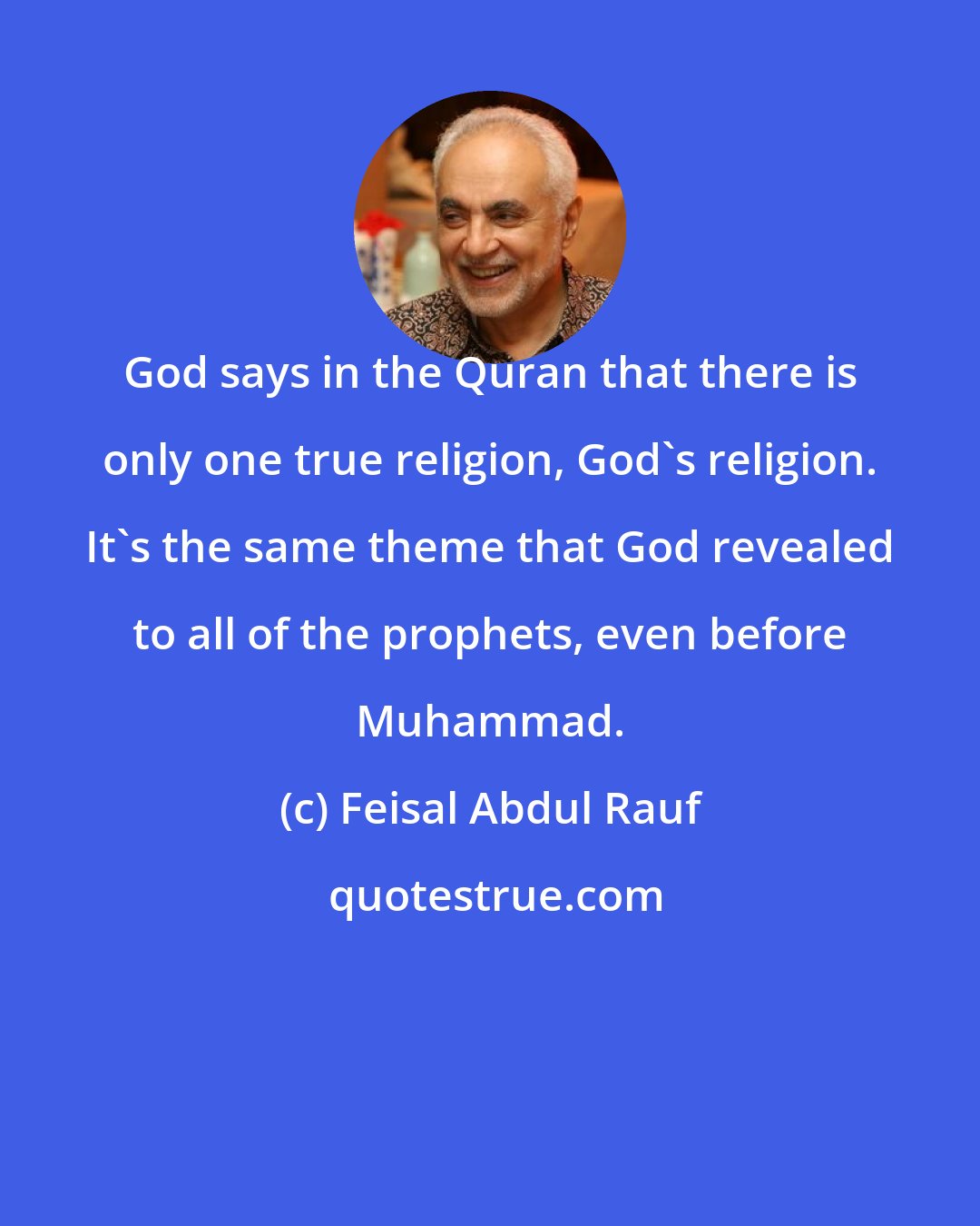 Feisal Abdul Rauf: God says in the Quran that there is only one true religion, God's religion. It's the same theme that God revealed to all of the prophets, even before Muhammad.