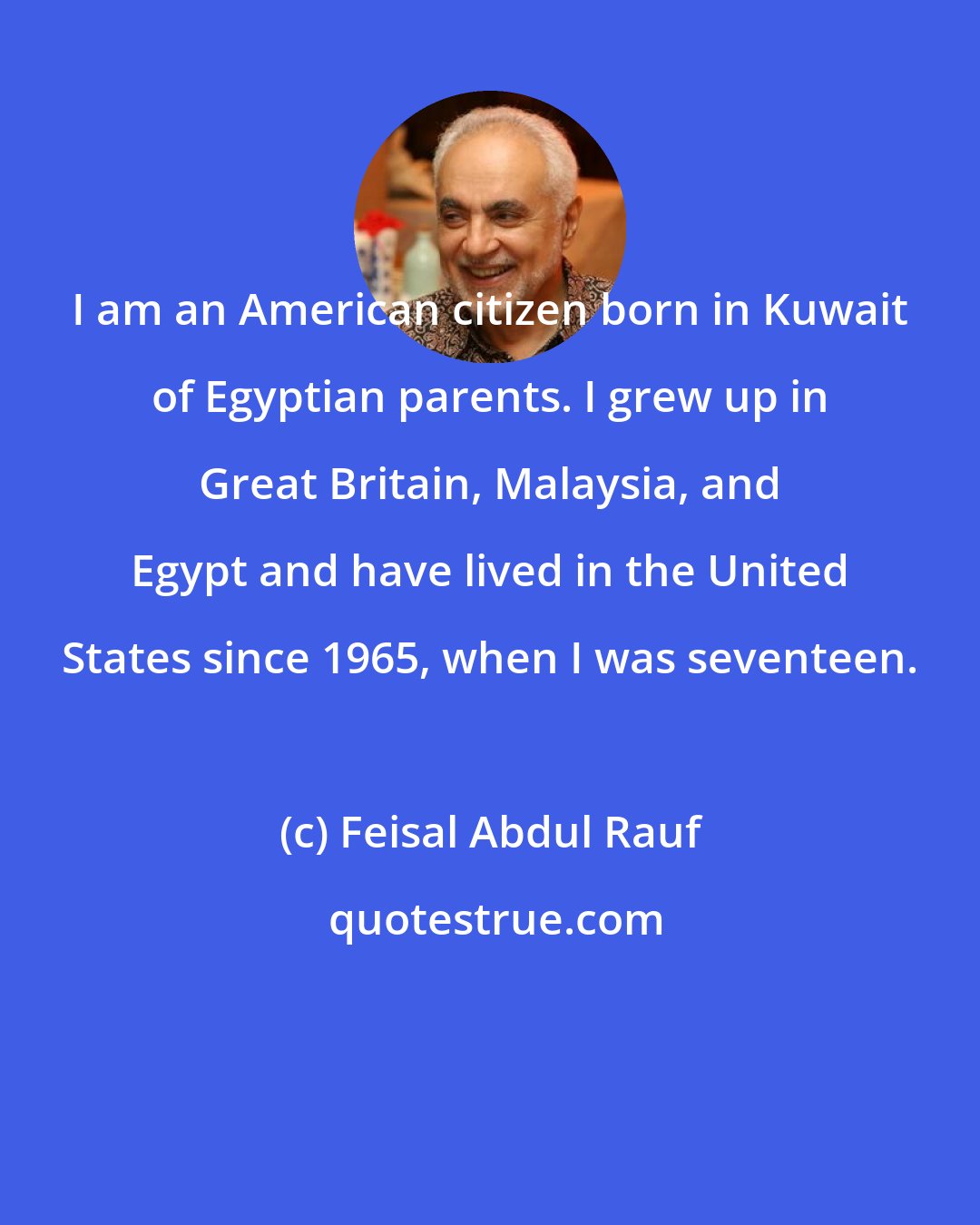 Feisal Abdul Rauf: I am an American citizen born in Kuwait of Egyptian parents. I grew up in Great Britain, Malaysia, and Egypt and have lived in the United States since 1965, when I was seventeen.