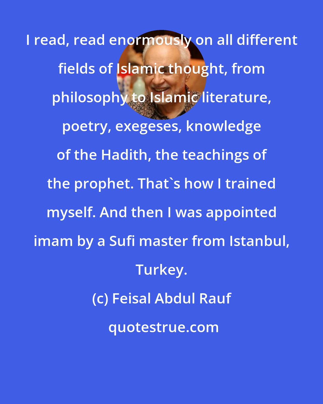 Feisal Abdul Rauf: I read, read enormously on all different fields of Islamic thought, from philosophy to Islamic literature, poetry, exegeses, knowledge of the Hadith, the teachings of the prophet. That's how I trained myself. And then I was appointed imam by a Sufi master from Istanbul, Turkey.