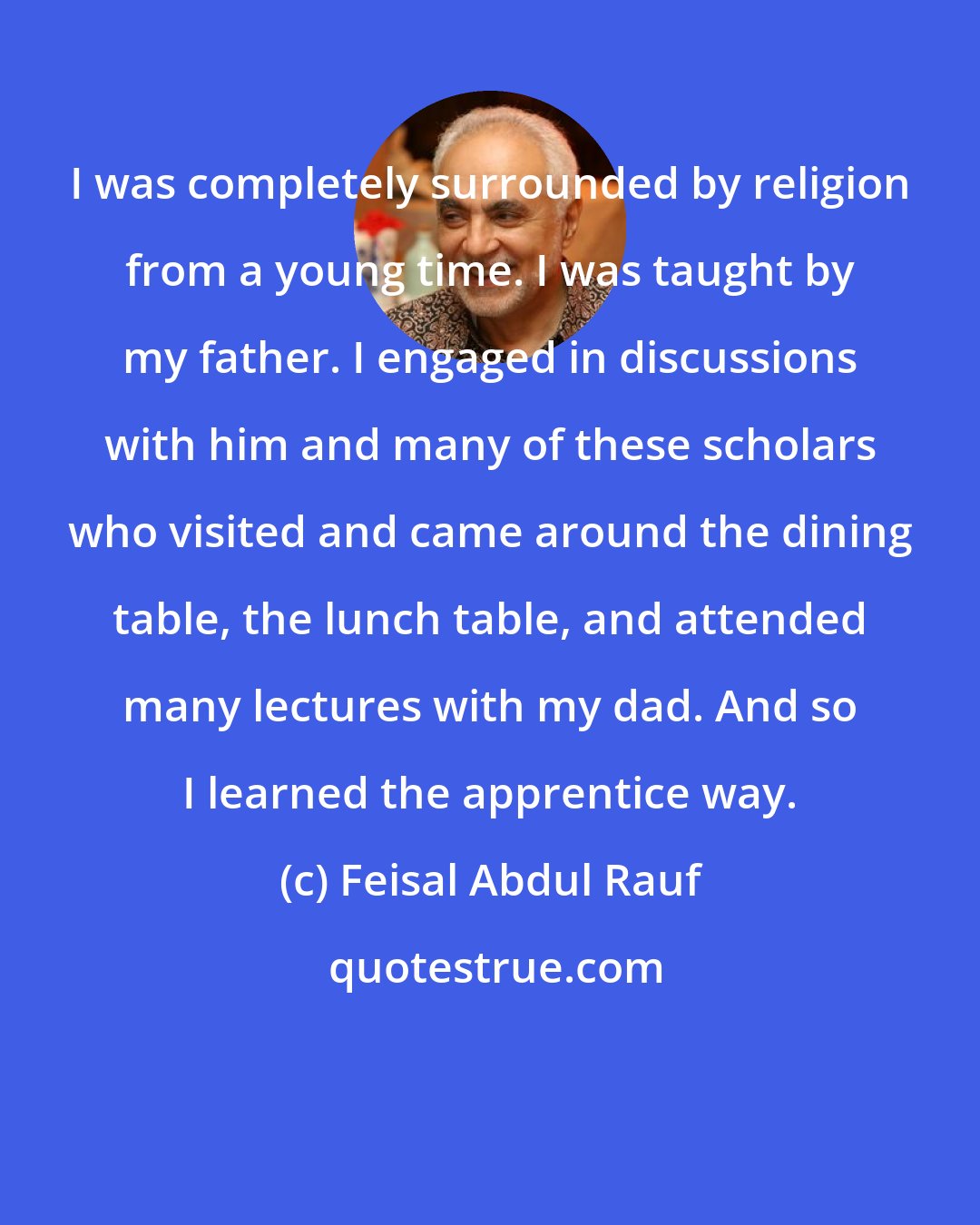 Feisal Abdul Rauf: I was completely surrounded by religion from a young time. I was taught by my father. I engaged in discussions with him and many of these scholars who visited and came around the dining table, the lunch table, and attended many lectures with my dad. And so I learned the apprentice way.