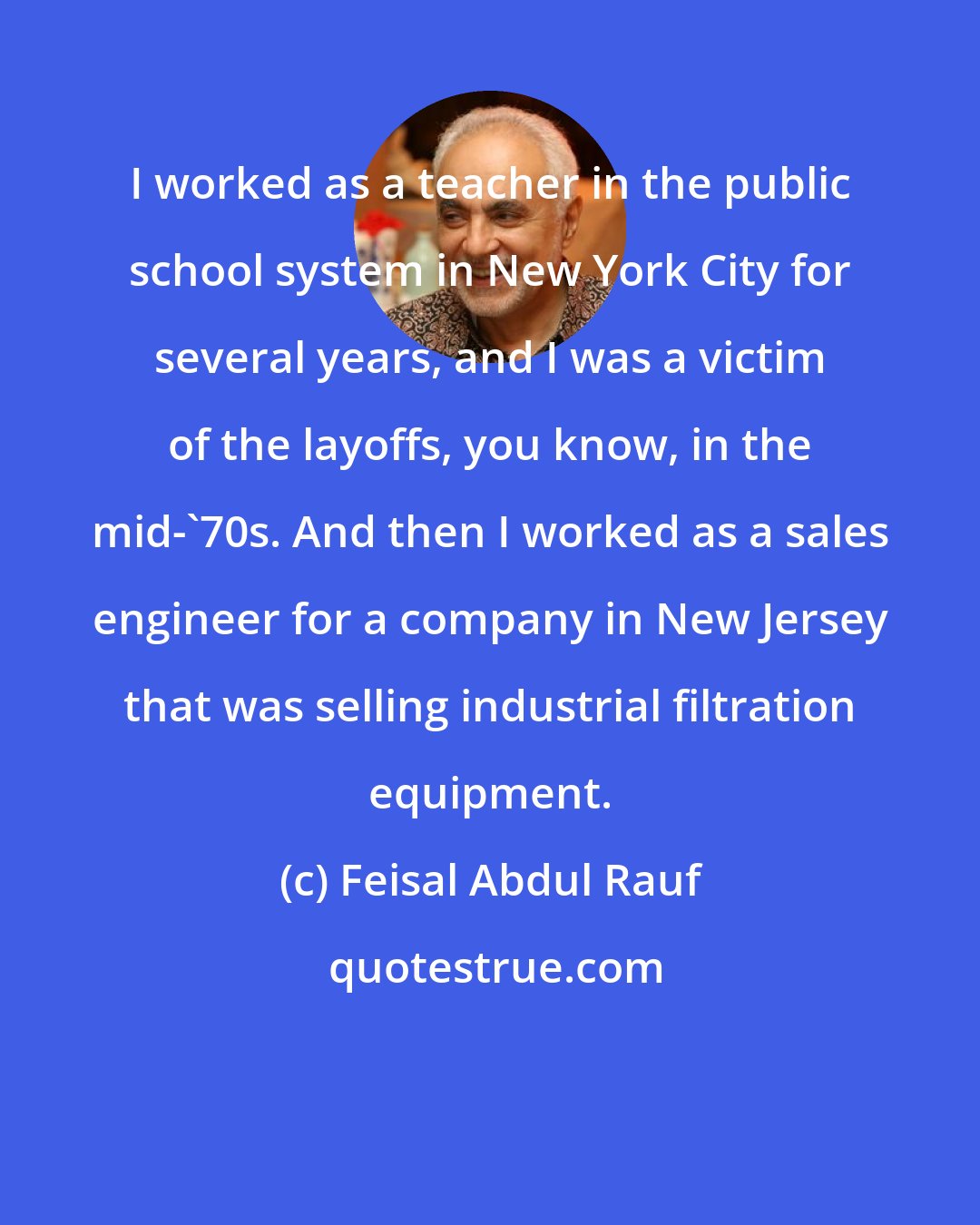 Feisal Abdul Rauf: I worked as a teacher in the public school system in New York City for several years, and I was a victim of the layoffs, you know, in the mid-'70s. And then I worked as a sales engineer for a company in New Jersey that was selling industrial filtration equipment.