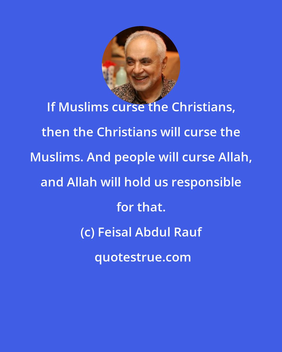 Feisal Abdul Rauf: If Muslims curse the Christians, then the Christians will curse the Muslims. And people will curse Allah, and Allah will hold us responsible for that.