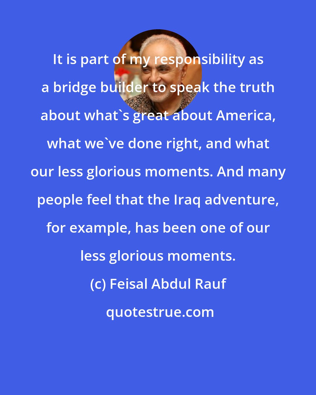 Feisal Abdul Rauf: It is part of my responsibility as a bridge builder to speak the truth about what's great about America, what we've done right, and what our less glorious moments. And many people feel that the Iraq adventure, for example, has been one of our less glorious moments.