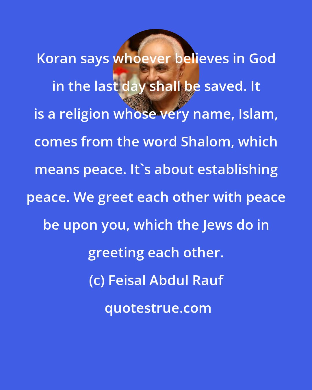 Feisal Abdul Rauf: Koran says whoever believes in God in the last day shall be saved. It is a religion whose very name, Islam, comes from the word Shalom, which means peace. It's about establishing peace. We greet each other with peace be upon you, which the Jews do in greeting each other.