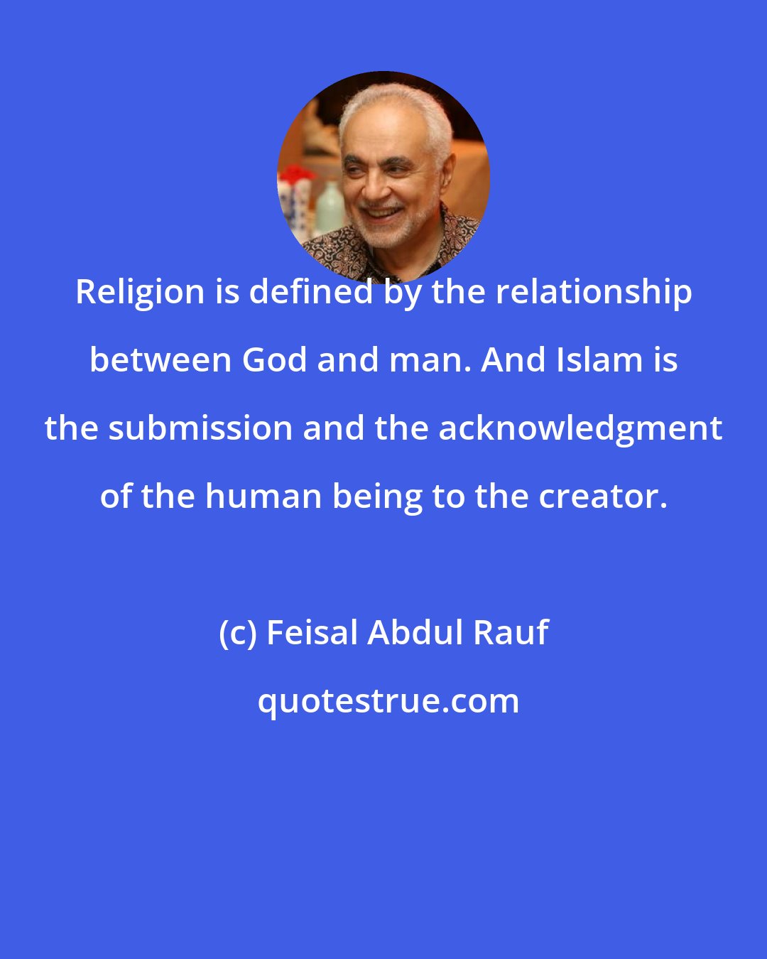 Feisal Abdul Rauf: Religion is defined by the relationship between God and man. And Islam is the submission and the acknowledgment of the human being to the creator.