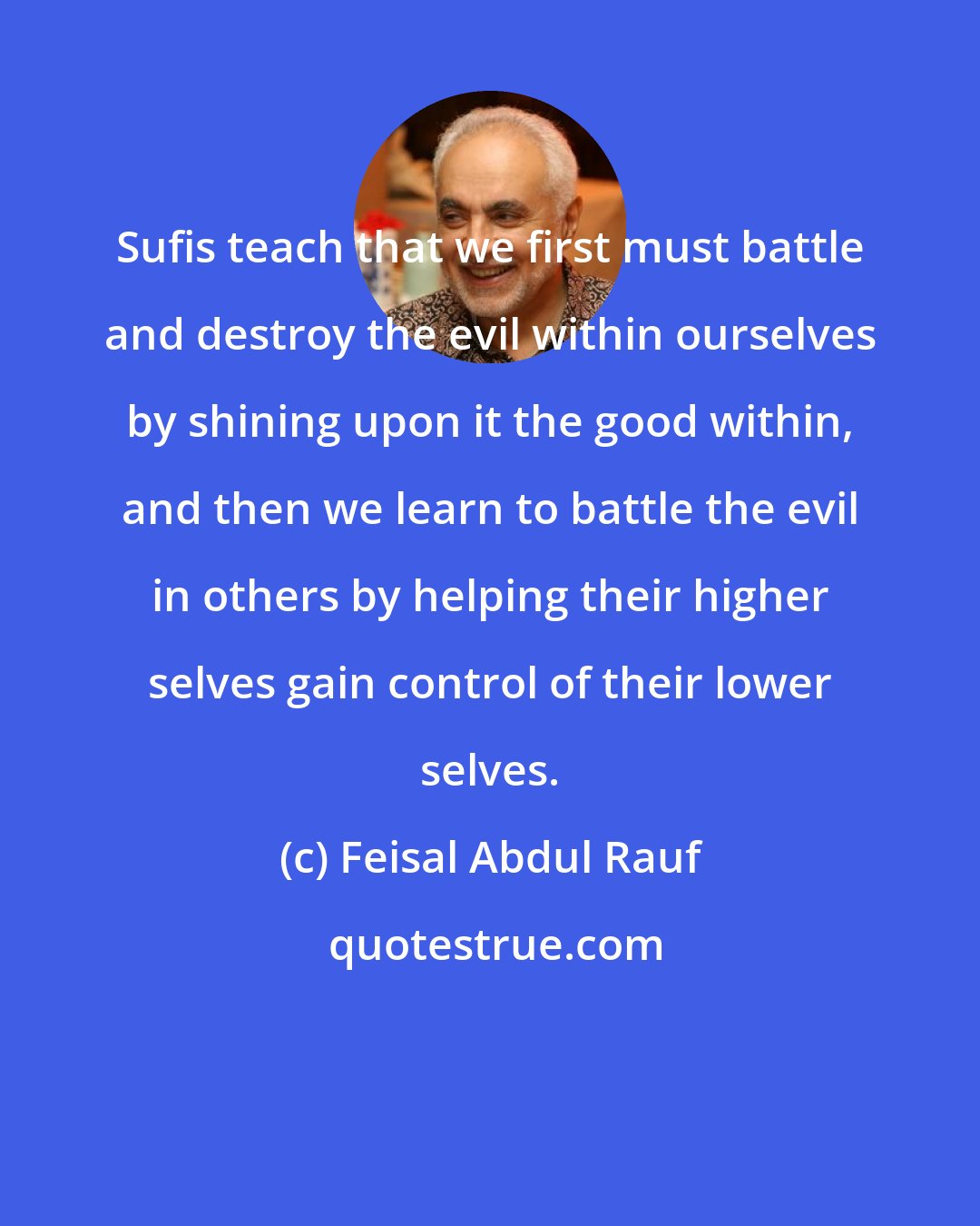 Feisal Abdul Rauf: Sufis teach that we first must battle and destroy the evil within ourselves by shining upon it the good within, and then we learn to battle the evil in others by helping their higher selves gain control of their lower selves.