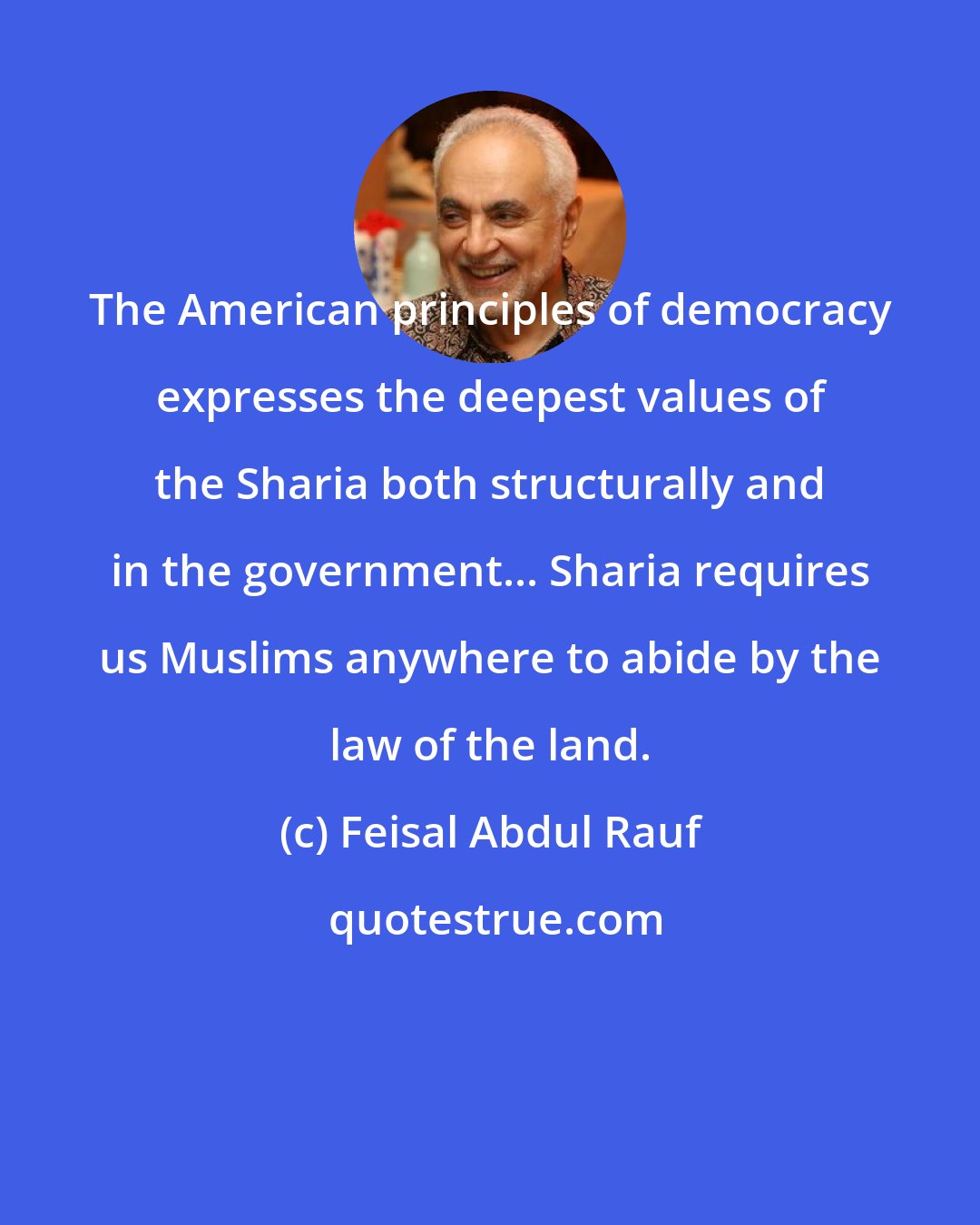 Feisal Abdul Rauf: The American principles of democracy expresses the deepest values of the Sharia both structurally and in the government... Sharia requires us Muslims anywhere to abide by the law of the land.